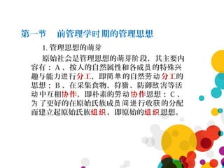 第一 前管理学 期的管理思想节 时
1. 管理思想的萌芽
原始社会是管理思想的萌芽 段，其主要内阶
容有： A 、按人的自然属性和各成 的特殊员 兴
趣与能力 行进 分工，即 的自然简单 劳动分工的
思想； B 、在采集食物、狩 、防御 害等活猎 敌
中互相动 作协 ，即朴素的劳动 作协 思想； C 、
了更好的在原始氏族成 行收 的分配为 员间进 获
而建立起原始氏族组织，即原始的组织思想。
 