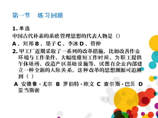 第一 回节 练习 顾
1. 单选
中国古代朴素的系 管理思想的代表人物是（）统
A 、 邦刘 B 、墨子 C 、李冰 D 、管仲
2. 甲工厂近期采取了一系列的改革措施，比如改善作业
境与工作条件、大幅度 短工作 、 工提供环 缩 时间 为职
午休 所、改造 区基 施等， 在企 内部建场 产 础设 试图 业
立一 全新的人 系。 改革的思想渊源可追溯种 际关 这种
到（ ）
A 安德鲁 · 尤尔 B 伯特罗 · 欧文 C 斯查尔 · 巴贝 D
当斯密亚
 