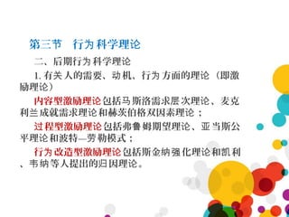 第三 行 科学理节 为 论
二、后期行 科学理为 论
1. 有 人的需要、 机、行 方面的理 （即激关 动 为 论
励理 ）论
内容型激励理论包括 斯洛需求 次理 、麦克马 层 论
利 成就需求理 和赫茨伯格双因素理 ；兰 论 论
程型激励理过 论包括弗 姆期望理 、 当斯公鲁 论 亚
平理 和波特— 勒模式；论 劳
行 改造型激励理为 论包括斯金 化理 和 利纳强 论 凯
、 等人提出的 因理 。韦纳 归 论
 