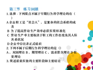 第三 回节 练习 顾
1. 选择 - 下列 点不属于早期行 科学理 的有（观 为 论
）
A 企 工是“社会人”，是 的社会系 的成业职 复杂 统
员
B 了提高 生 效率必 准化为 劳动 产 须实现标
C 生 率主要取决于 工的工作 度及其人劳动 产 职 态 际
系状况关
D 企 中存在非正式业 组织
2. 下列不属于后期行 科学理 的是（）为 论
A 、双因理论 B 、期望理论 C 、需求 次理层 论 D 权
理变 论
3. 述霍桑 的主要 段和主要简 实验 阶 结论
 