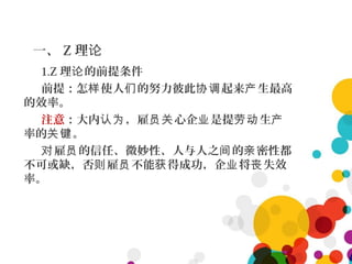 一、 Z 理论
1.Z 理 的前提条件论
前提：怎 使人 的努力彼此 起来 生最高样 们 协调 产
的效率。
注意：大内 ，雇 心企 是提 生认为 员关 业 劳动 产
率的 。关键
雇 的信任、微妙性、人与人之 的 密性都对 员 间 亲
不可或缺，否 雇 不能 得成功，企 将 失效则 员 获 业 丧
率。
 