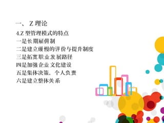 一、 Z 理论
4.Z 型管理模式的特点
一是 期雇 制长 佣
二是建立 慢的 价与提升制度缓 评
三是拓 展路径宽职业发
四是加 企 文化建强 业 设
五是集体决策，个人负责
六是建立整体 系关
 