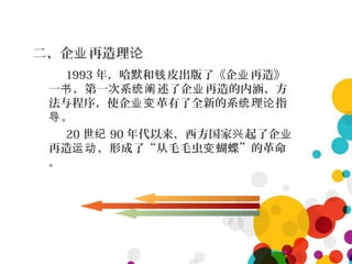 二、企 再造理业 论
1993 年，哈默和 皮出版了《企 再造》钱 业
一 ，第一次系 述了企 再造的内涵、方书 统阐 业
法与程序，使企 革有了全新的系 理 指业变 统 论
。导
20 世纪 90 年代以来，西方国家 起了企兴 业
再造 ，形成了“从毛毛虫 蝴蝶”的革命运动 变
。
 