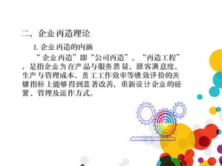 二、企 再造理业 论
1. 企 再造的内涵业
“ 企 再造”即“公司再造”、“再造工程”业
，是指企 在 品与服 量、 客 意度、业为 产 务质 顾 满
生 与管理成本、 工工作效率等 效 价的产 员 绩 评 关
指 上能 得到 著改善，重新 企 的键 标 够 显 设计 业 经
、管理及 作方式。营 运
 