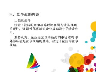 三、 争 略理竞 战 论
1. 假 条件设
注意：波特的 争 略理 行 的竞 战 论强调 业选择
重要性， 外部 境 企 略制定的决定作强调 环 对 业战
用。
波特 ，企 活 所 的市 即认为 业经营 动 处 场结构
外部 境是 争 略的基 ，决定了企 的 争环 竞 战 础 业 竞
略。战
 