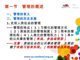 第一节 管理的概述
一、管理的含义
二、管理的历史发展
1. 史前人类社会的管理
---- 管理的特点（ 1 ）习惯化的管理方式
（ 2 ）原始民主的管理制度（ 3 ）简单的管
理机构（ 4 ）人格化的管理权力（ 5 ）单一
的公共事务管理（单选、多选或简答）
---- 注意：原始社会的公共事务管理，主要依
赖于传统习俗来实现。（判断题或选择题）
 