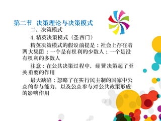 第二 决策理 与决策模式节 论
二、决策模式
4. 精英决策模式（ 西 ）圣 门
精英决策模式的假 前提是：社会上存在着设
大集 ：一个是有 利的少数人；一个是没两 团 权
有 利的多数人权
注意：在公共决策 程中， 决策起了至过 经营
重要的作用关
最大缺陷：忽略了在 行民主制的国家中公实
的参与能力，以及公 参与 公共政策形成众 众 对
的影 作用响
 