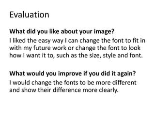 Evaluation
What did you like about your image?
I liked the easy way I can change the font to fit in
with my future work or change the font to look
how I want it to, such as the size, style and font.
What would you improve if you did it again?
I would change the fonts to be more different
and show their difference more clearly.
 