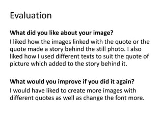Evaluation
What did you like about your image?
I liked how the images linked with the quote or the
quote made a story behind the still photo. I also
liked how I used different texts to suit the quote of
picture which added to the story behind it.
What would you improve if you did it again?
I would have liked to create more images with
different quotes as well as change the font more.
 