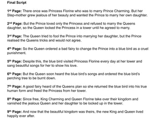 Final Script
1st Page: There once was Princess Florine who was to marry Prince Charming. But her
Step-mother grew jealous of her beauty and wanted the Prince to marry her own daughter.
2nd Page: But the Prince loved only the Princess and refused to marry the Queens
daughter, so the Queen locked the Princess in a tower until he agreed to marry.
3rd Page: The Queen tried to fool the Prince into marrying her daughter, but the Prince
realised the Queens tricks and would not agree.
4th Page: So the Queen ordered a bad fairy to change the Prince into a blue bird as a cruel
punishment.
5th Page: Despite this, the blue bird visited Princess Florine every day at her tower and
sang beautiful songs for her to show his love.
6th Page: But the Queen soon heard the blue bird’s songs and ordered the blue bird’s
perching tree to be burnt down.
7th Page: A good fairy heard of the Queens plan so she returned the blue bird into his true
human form and freed the Princess from her tower.
8th Page: Since free, King Charming and Queen Florine take over their kingdom and
vanished the jealous Queen and her daughter to be locked up in the tower.
9th Page: And now that the beautiful kingdom was theirs, the new King and Queen lived
happily ever after.
 