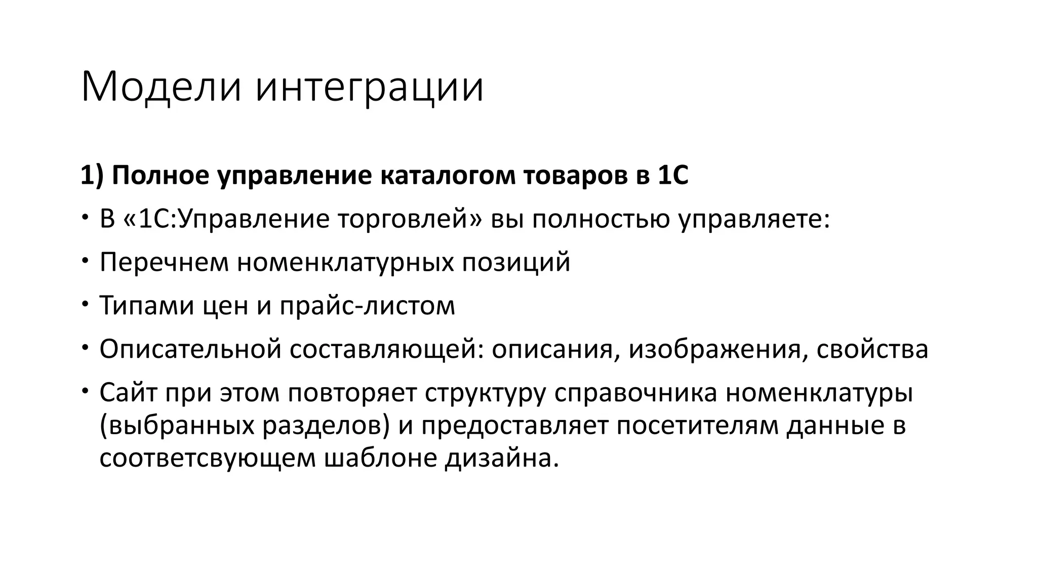 Модели интеграции
1) Полное управление каталогом товаров в 1С
 В «1С:Управление торговлей» вы полностью управляете:
 Перечнем номенклатурных позиций
 Типами цен и прайс-листом
 Описательной составляющей: описания, изображения, свойства
 Сайт при этом повторяет структуру справочника номенклатуры
(выбранных разделов) и предоставляет посетителям данные в
соответсвующем шаблоне дизайна.
 