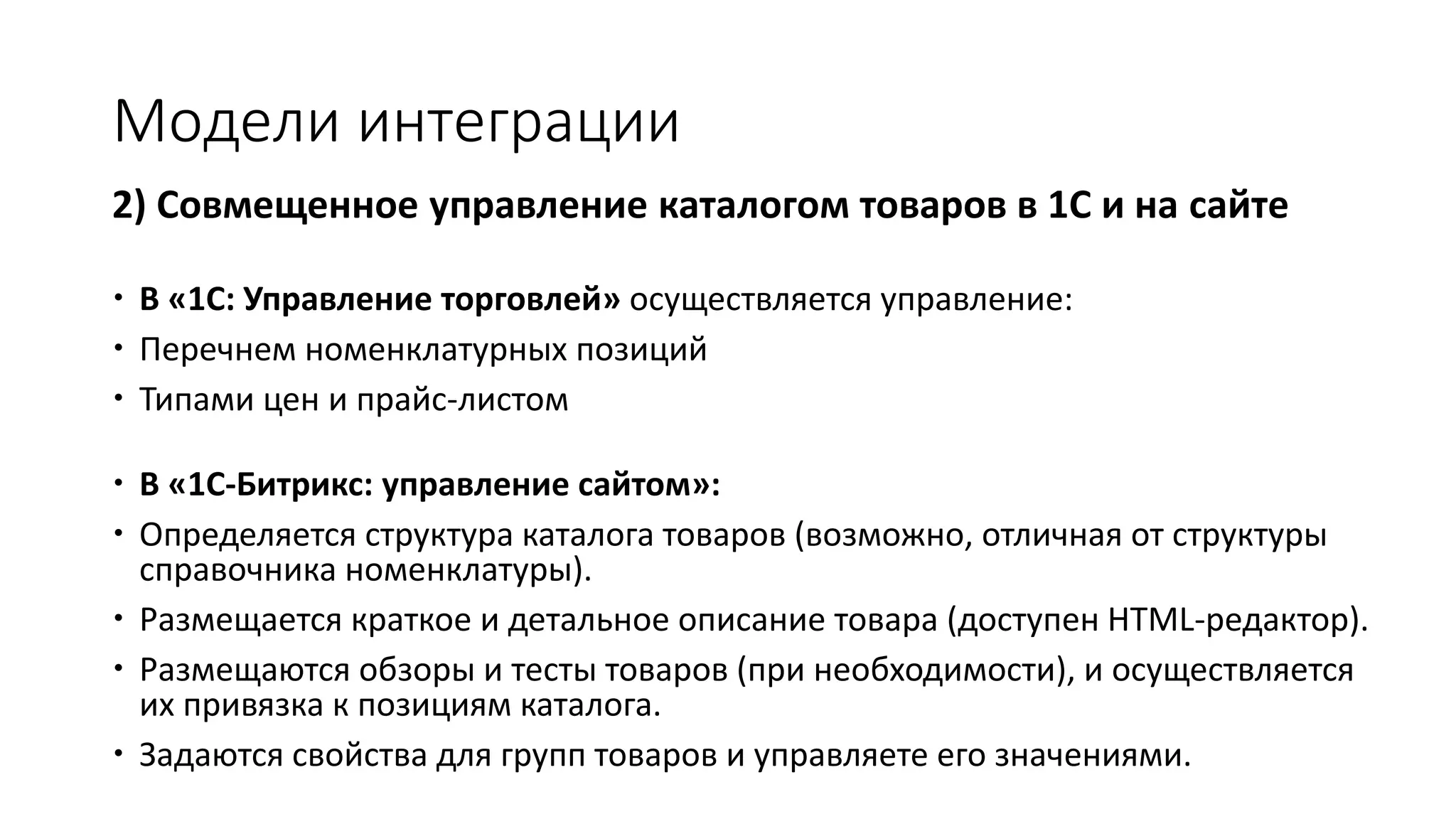 Модели интеграции
2) Совмещенное управление каталогом товаров в 1С и на сайте
 В «1С: Управление торговлей» осуществляется управление:
 Перечнем номенклатурных позиций
 Типами цен и прайс-листом
 В «1С-Битрикс: управление сайтом»:
 Определяется структура каталога товаров (возможно, отличная от структуры
справочника номенклатуры).
 Размещается краткое и детальное описание товара (доступен HTML-редактор).
 Размещаются обзоры и тесты товаров (при необходимости), и осуществляется
их привязка к позициям каталога.
 Задаются свойства для групп товаров и управляете его значениями.
 