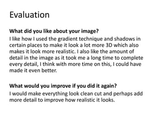 Evaluation
What did you like about your image?
I like how I used the gradient technique and shadows in
certain places to make it look a lot more 3D which also
makes it look more realistic. I also like the amount of
detail in the image as it took me a long time to complete
every detail, I think with more time on this, I could have
made it even better.
What would you improve if you did it again?
I would make everything look clean cut and perhaps add
more detail to improve how realistic it looks.
 