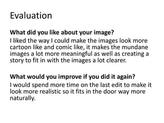 Evaluation
What did you like about your image?
I liked the way I could make the images look more
cartoon like and comic like, it makes the mundane
images a lot more meaningful as well as creating a
story to fit in with the images a lot clearer.
What would you improve if you did it again?
I would spend more time on the last edit to make it
look more realistic so it fits in the door way more
naturally.
 