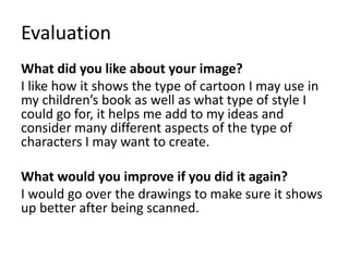 Evaluation
What did you like about your image?
I like how it shows the type of cartoon I may use in
my children’s book as well as what type of style I
could go for, it helps me add to my ideas and
consider many different aspects of the type of
characters I may want to create.
What would you improve if you did it again?
I would go over the drawings to make sure it shows
up better after being scanned.
 