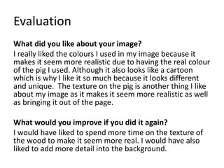 Evaluation
What did you like about your image?
I really liked the colours I used in my image because it
makes it seem more realistic due to having the real colour
of the pig I used. Although it also looks like a cartoon
which is why I like it so much because it looks different
and unique. The texture on the pig is another thing I like
about my image as it makes it seem more realistic as well
as bringing it out of the page.
What would you improve if you did it again?
I would have liked to spend more time on the texture of
the wood to make it seem more real. I would have also
liked to add more detail into the background.
 
