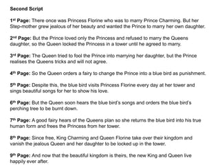 Second Script
1st Page: There once was Princess Florine who was to marry Prince Charming. But her
Step-mother grew jealous of her beauty and wanted the Prince to marry her own daughter.
2nd Page: But the Prince loved only the Princess and refused to marry the Queens
daughter, so the Queen locked the Princess in a tower until he agreed to marry.
3rd Page: The Queen tried to fool the Prince into marrying her daughter, but the Prince
realises the Queens tricks and will not agree.
4th Page: So the Queen orders a fairy to change the Prince into a blue bird as punishment.
5th Page: Despite this, the blue bird visits Princess Florine every day at her tower and
sings beautiful songs for her to show his love.
6th Page: But the Queen soon hears the blue bird’s songs and orders the blue bird’s
perching tree to be burnt down.
7th Page: A good fairy hears of the Queens plan so she returns the blue bird into his true
human form and frees the Princess from her tower.
8th Page: Since free, King Charming and Queen Florine take over their kingdom and
vanish the jealous Queen and her daughter to be locked up in the tower.
9th Page: And now that the beautiful kingdom is theirs, the new King and Queen live
happily ever after.
 