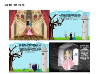 Digital Flat Plans
There once was Princess Florine who was to
marry Prince Charming. But her Step-mother
grew jealous of her beauty and wanted the
Prince to marry her own daughter.
But the Prince loved only the
Princess and refused to marry the
Queens daughter, so the Queen
locked Princess Florine in a tower
until the Prince agreed.
Despite this,
the blue bird
visits
Princess
Florine every
day at her
tower and
sings
beautiful
songs for her
to show his
love.
The Queen tries fools the Prince
into marrying her daughter, but
the Prince realises the Queens
tricks and will not agree, so the
Queen orders a fairy to change
the Prince into a blue bird as
punishment.
 