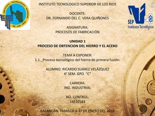 INSTITUTO TECNOLOGICO SUPERIOR DE LOS RIOS
DOCENTE:
DR. FERNANDO DEL C. VERA QUIÑONES
ASIGNATURA:
PROCESOS DE FABRICACIÓN
UNIDAD 1
PROCESO DE OBTENCION DEL HIERRO Y EL ACERO
TEMA A EXPONER:
1.1._Proceso tecnológico del hierro de primera fusión.
ALUMNO: RICARDO SUÁREZ VELÁZQUEZ
4° SEM. GPO. “C”
CARRERA:
ING. INDUSTRIAL
NO. CONTROL:
14E20183
BALANCÁN, TABASCO A 27 DE ENERO DEL 2016
 