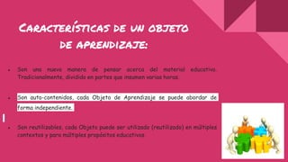 Características de un objeto
de aprendizaje:
● Son una nueva manera de pensar acerca del material educativo.
Tradicionalmente, dividido en partes que insumen varias horas.
● Son auto-contenidos, cada Objeto de Aprendizaje se puede abordar de
forma independiente.
● Son reutilizables, cada Objeto puede ser utilizado (reutilizado) en múltiples
contextos y para múltiples propósitos educativos.
 