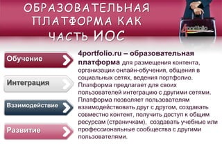 4portfolio.ru – образовательная
платформа для размещения контента,
организации онлайн-обучения, общения в
социальных сетях, ведения портфолио.
Платформа предлагает для своих
пользователей интеграцию с другими сетями.
Платформа позволяет пользователям
взаимодействовать друг с другом, создавать
совместно контент, получить доступ к общим
ресурсам (страничкам), создавать учебные или
профессиональные сообщества с другими
пользователями.
ОБРАЗОВАТЕЛЬНАЯ
ПЛАТФОРМА КАК
ЧАСТЬ ИОС
Развитие
Обучение
Взаимодействие
Интеграция
 