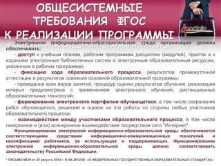 ОБЩЕСИСТЕМНЫЕ
ТРЕБОВАНИЯ ФГОС
К РЕАЛИЗАЦИИ ПРОГРАММЫ
БАКАЛАВРИАТА/СПЕЦИАЛИТЕТА/МАГИСТРАТУРЫ
Электронная информационно-образовательная среда организации должна
обеспечивать:
- доступ к учебным планам, рабочим программам дисциплин (модулей), практик и к
изданиям электронных библиотечных систем и электронным образовательным ресурсам,
указанным в рабочих программах;
- фиксацию хода образовательного процесса, результатов промежуточной
аттестации и результатов освоения основной образовательной программы;
- проведение всех видов занятий, процедур оценки результатов обучения, реализация
которых предусмотрена с применением электронного обучения, дистанционных
образовательных технологий;
- формирование электронного портфолио обучающегося, в том числе сохранение
работ обучающегося, рецензий и оценок на эти работы со стороны любых участников
образовательного процесса;
- взаимодействие между участниками образовательного процесса, в том числе
синхронное и (или) асинхронное взаимодействие посредством сети "Интернет".
Функционирование электронной информационно-образовательной среды обеспечивается
соответствующими средствами информационно-коммуникационных технологий и
квалификацией работников, ее использующих и поддерживающих. Функционирование
электронной информационно-образовательной среды должно соответствовать
законодательству Российской Федерации.
* ПИСЬМО МОН от 20 августа 2014 г. N АК-2612/05 «О ФЕДЕРАЛЬНЫХ ГОСУДАРСТВЕННЫХ ОБРАЗОВАТЕЛЬНЫХ СТАНДАРТАХ»
 