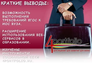 КРАТКИЕ ВЫВОДЫ:
ВОЗМОЖНОСТЬ
ВЫПОЛНЕНИЯ
ТРЕБОВАНИЙ ФГОС К
ИОС ВУЗА.
РАСШИРЕНИЕ
ИСПОЛЬЗОВАНИЯ ВЕБ-
СЕРВИСОВ В
ОБРАЗОВАНИИ.
ИЗУЧЕНЫ
ИНСТРУМЕНТЫ
СОЦИАЛЬНОЙ СЕТИ
4PORTFOLIO.RU.
 