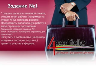 Задание №1
* создать записи в записной книжке,
создать план работы (например на
курсах КПК), написать резюме.
Представить выполненную работу в
виде странички достижений.
Примерное название: задание №1.
ФИО. (Откройте, пожалуйста страничку для
просмотра).
•Вступить в сообщество (например
академия тьюторов портала,),
принять участие в форуме.
 