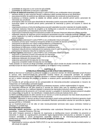 8
- posibilităţile de asigurare a unor surse de apă potabilă;
- posibilităţile de adăpostire şi evacuare a salariatilor.
b) Echipa de deblocare-evacuare,acţionează în cadrul FISPA si are următoarele misiuni principale:
- salvarea răniţilor şi celor surprinşi/ blocaţi în adăposturi,clădiri avariate,distruse şi sub dărâmături;
- executarea lucrărilor de sprijinire sau dărâmare a elementelor de construcţii ce prezintă pericol;
- localizarea şi limitarea avariilor la reţelele de utilitate publică care prezintă pericol pentru personalul de
intervenţie sau cel afectat;
- amenajarea căilor de acces spre obiectivele de intervenţie şi pentru evacuarea răniţilor şi a sinistraţilor;
- evacuarea apelor ce prezintă pericol pentru personalul de intervenţie şi pentru cel surprins în raionul de
intervenţie;
- organizează,conduce şi îndrumă desfăşurarea evacuării salariatilor,bunurilor materiale din locaţiile stabilite;
- urmăreşte realizarea măsurilor de pregătire şi de desfăşurare a acţiunilor de evacuare,primire,repartiţie şi de
cazare a persoanelor şi de depozitare a bunurilor materiale;
- organizează,încadrează,asigură funcţionarea punctelor de adunare,îmbarcare,debarcare,primire,repartiţie;
- realizează măsurile de asigurare privind transportul persoanelor,bunurilor materiale,asistenţă medicală, pază,
ordine, legăturile fir şi radio şi evidenţa salariatilor pe timpul executării evacuării în raioanele din şi în care se
execută aceasta;
c) Echipa sanitara acţionează în cadrul FISPA si are următoarele misiuni principale:
- acordarea primului ajutor medical şi transportul răniţilor la punctele de adunare şi evacuare;
- participarea la aplicarea unor măsuri antibioprofilaxice şi antiepidemice;
- participarea la asigurarea nevoilor de apă, hrană şi medicamente;
- participarea la înlăturarea urmărilor dezastrelor şi reabilitarea zonei;
- realizează măsurile tehnico-medicale privind asanarea zonei în care se găsesc un număr mare de cadavre;
- participarea la realizarea măsurilor la instituirea carantinei.
d) Echipa logistica acţionează în cadrul FISPA si are următoarele misiuni principale:
- asigurarea cu alimente şi hrană a formaţiunilor de intervenţie,
- asigurarea echipamentului de schimb, pe timp de vară sau iarnă,
- asigurarea mijloacelor de transport răniţi ,
- asigurarea aprovizionării formaţiunilor de intervenţie
- asigurarea completării dotării formaţiunilor de intervenţie.
Toate echipele vor executa pe lângă activităţile precizate mai sus,în funcţie de situaţia concretă din obiectiv, alte
activităţi funcţie de natura evenimentelor constatate şi de dinamica în timp a acestora.
CAPITOLUL III
ATRIBUŢIILE PERSONALULUI DIN STRUCTURA SERVICIULUI
Art.8 (a) Serviciul se încadrează cu personal angajat şi cu personal voluntar din rândul salariaţilor proprii.Accesul
în serviciu este nediscriminatoriu,dar personalul încadrat trebuie să corespundă cerinţelor de pregătire
fizică/psihică şi să aibă aptitudinile, abilităţile necesare în vederea îndeplinirii atribuţiilor.La încadrarea personalului
se are in vedere necesarul de pregătire şi atestare a acestuia pentru specializările prevăzute în organigrama
serviciului.
(b) Funcţiile de şef serviciu,servant de pe autospecialele de intervenţie,conducător autospeciala si mecanic de
motopompă, se încadrează cu personal angajat.
(c) Personalul angajat trebuie să aibă calificarea şi atestarea necesare, conform reglementărilor în vigoare.
(d) Personalul voluntar,pe cât este posibil,va fi recrutat din rândul celor care au satisfăcut serviciul militar în
specialităţi conexe sau au o calificare (atestat) în domeniul de intervenţie al structurii unde va fi încadrat.
Pentru compartimentul de prevenire vor fi recrutaţi voluntari cu pregătire în domeniile necesare prevenirii situaţiilor
de criză produse de tipurile de risc identificate ( instalaţii,electric,construcţii,medical,chimic, etc.)
(e) Pentru posturile ocupate de către voluntari se vor recruta un număr de persoane mai mare decât cel prevăzut în
organigramă;cei neincadraţi vor constitui rezerva de personal.
(f) Accesul voluntarilor în serviciu se face în baza unei opţiuni proprii scrise,aprobată de Directorul general şi după
semnarea contractului de voluntariat,conform prevederilor Statutului personalului voluntar din serviciile de urgenta,
aprobat prin HG nr.1579/2005.
(g) La încadrare,anual şi ori de câte ori este nevoie,personalul serviciului este supus controlului medical şi
psihologic în condiţiile legii .
Art.9 Atribuţiile personalului
Atribuţiile sefului serviciului - pe linie administrativa este subordonat Directorului General,iar pe linie de
specialitate – Inspectiei Prevenire / ISU Iasi.
Este şeful întregului personal si răspunde de organizarea şi desfăşurarea tuturor activităţilor de prevenire şi
intervenţie în situaţii de urgenţă,potrivit prevederilor legilor,regulamentelor,instrucţiunilor şi ordinelor în vigoare.
Conduce activităţile cu privire la:asigurarea capacităţii operative şi de intervenţie,pregătire,planificare şi
desfăşurarea activităţilor conform Planului anual de pregătire şi intervenţie.
Responsabilitati:
- organizează şi conduce acţiunile FISPA (FCP) în caz de incendii,avarii,calamităţi naturale,inundaţii,explozii şi
alte situaţii de urgenţă;
 