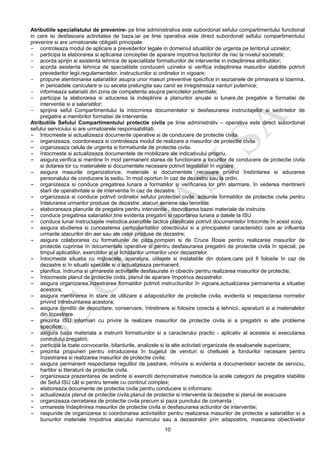 10
Atributiile specialistului de prevenire- pe linie administrativa este subordonat sefului compartimentului functional
in care isi desfasoara activitatea de baza,iar pe linie operativa este direct subordonat sefului compartimentului
prevenire si are urmatoarele obligatii principale:
- controleaza modul de aplicare a prevederilor legale in domeniul situatiilor de urgenta pe teritoriul uzinelor;
- participa la elaborarea si aplicarea conceptiei de aparare impotriva factorilor de risc la nivelul societatii;
- acorda sprijin si asistenta tehnica de specialitate formatiunilor de interventie in indeplinirea atributiilor;
- acorda asistenta tehnica de specialitate conducerii uzinelor si verifica indeplinirea masurilor stabilite potrivit
prevederilor legii,regulamentelor, instructiunilor si ordinelor in vigoare;
- propune atentionarea salariatilor asupra unor masuri preventive specifice in sezoanele de primavara si toamna,
in perioadele caniculare si cu seceta prelungita sau cand se inregistreaza vanturi puternice;
- informeaza salariatii din zona de competenta asupra pericolelor potentiale;
- participa la elaborarea si aducerea la indeplinire a planurilor anuale si lunare,de pregatire a formatiei de
interventie si a salariatilor;
- sprijina seful Compartimentului la intocmirea documentelor si desfasurarea instructajelor si sedintelor de
pregatire a membrilor formatiei de interventie.
Atributiile Sefului Compartimentului protectie civila pe linie administrativ – operativa este direct subordonat
sefului serviciului si are urmatoarele responsabilitati:
- întocmeste si actualizeaza documente operative si de conducere de protectie civila.
- organizeaza, coordoneaza si controleaza modul de realizare a masurilor de protectie civila.
- organizeaza celula de urgenta si formatiunile de protectie civila.
- întocmeste si actualizeaza documentele de mobilizare ale indicativului propriu.
- asigura,verifica si mentine în mod permanent starea de functionare a locurilor de conducere de protectie civila
si dotarea lor cu materialele si documentele necesare potrivit legislatiei în vigoare.
- asigura masurile organizatorice, materiale si documentele necesare privind înstiintarea si aducerea
personalului de conducere la sediu, în mod oportun în caz de dezastru sau la ordin.
- organizeaza si conduce pregatirea lunara a formatiilor si verificarea lor prin alarmare, în vederea mentinerii
starii de operativitate si de interventie în caz de dezastre.
- organizeaza si conduce potrivit ordinelor sefului protectiei civile, actiunile formatiilor de protectie civila pentru
înlaturarea urmarilor produse de dezastre, atacuri aeriene sau teroriste.
- elaborareaza planurile de pregatire pentru interventie , dezvoltarea bazei materiale de instruire.
- conduce pregatirea salariatilor,tine evidenta pregatirii si raportarea lunara a datele la ISU .
- conduce lunar instructajele metodice,exercitiile tactice planificate potrivit documentelor întocmite în acest scop.
- asigura studierea si cunoasterea particularitatilor obiectivului si a principalelor caracteristici care ar influenta
urmarile atacurilor din aer sau ale celor produse de dezastre;
- asigura colaborarea cu formatiunile de paza,pompieri si de Cruce Rosie pentru realizarea masurilor de
protectie cuprinse în documentele operative si pentru desfasurarea pregatirii de protectie civila în special, pe
timpul aplicatiilor, exercitiilor si al lichidarilor urmarilor unor dezastrelor.
- întocmeste situatia cu mijloacele, aparatura, utilajele si instalatiile din dotare,care pot fi folosite în caz de
dezastre si în situatii speciale si o actualizeaza permanent;
- planifica, îndruma si urmareste activitatile desfasurate in obiectiv pentru realizarea masurilor de protectie;
- întocmeste planul de protectie civila, planul de aparare împotriva dezastrelor.
- asigura organizarea,înzestrarea formatiilor potrivit instructiunilor în vigoare,actualizarea permanenta a situatiei
acestora;
- asigura mentinerea în stare de utilizare a adaposturilor de protectie civila, evidenta si respectarea normelor
privind întrebuintarea acestora;
- asigura conditii de depozitare, conservare, întretinere si folosire corecta a tehnicii, aparaturii si a materialelor
din înzestrare.
- prezinta ISU informari cu privire la realizare masurilor de protectie civila si a pregatirii si alte probleme
specifice;
- asigura baza materiala a instruirii formatiunilor si a caracterului practic - aplicativ al acesteia si executarea
controlului pregatirii;
- participa la toate convocarile, bilanturile, analizele si la alte activitati organizate de esaloanele superioare;
- prezinta propuneri pentru introducerea în bugetul de venituri si cheltuieli a fondurilor necesare pentru
înzestrarea si realizarea masurilor de protectie civila;
- asigura permanent respectarea regulilor de pastrare, mînuire si evidenta a documentelor secrete de serviciu,
hartilor si literaturii de protectie civila.
- organizeaza prezentarea de sedinte si exercitii demonstrative metodice la acele categorii de pregatire stabilite
de Seful ISU cât si pentru temele cu continut complex;
- elaboreaza documente de protectie civila pentru conducere si informare;
- actualizeaza planul de protectie civila,planul de protectie si interventie la dezastre si planul de evacuare
- organizeaza cercetarea de protectie civila precum si paza punctului de comanda ;
- urmareste îndeplinirea masurilor de protectie civila si desfasurarea actiunilor de interventie;
- raspunde de organizarea si coordonarea activitatilor pentru realizarea masurilor de protectie a salariatilor si a
bunurilor materiale împotriva atacului inamicului sau a dezastrelor prin adapostire, mascarea obiectivelor
 
