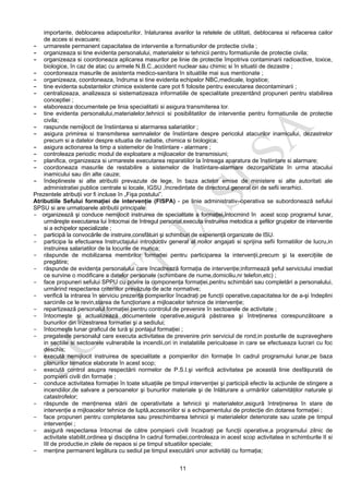 11
importante, deblocarea adaposturilor, înlaturarea avarilor la retelele de utilitati, deblocarea si refacerea cailor
de acces si evacuare;
- urmareste permanent capacitatea de interventie a formatiunilor de protectie civila ;
- organizeaza si tine evidenta personalului, materialelor si tehnicii pentru formatiunile de protectie civila;
- organizeaza si coordoneaza aplicarea masurilor pe linie de protectie împotriva contaminarii radioactive, toxice,
biologice, în caz de atac cu armele N.B.C.,accident nuclear sau chimic si în situatii de dezastre ;
- coordoneaza masurile de asistenta medico-sanitara în situatiile mai sus mentionate ;
- organizeaza, coordoneaza, îndruma si tine evidenta echipelor NBC,medicale, logistice;
- tine evidenta substantelor chimice existente care pot fi folosite pentru executarea decontaminarii ;
- centralizeaza, analizeaza si sistematizeaza informatiile de specialitate prezentând propuneri pentru stabilirea
conceptiei ;
- elaboreaza documentele pe linia specialitatii si asigura transmiterea lor.
- tine evidenta personalului,materialelor,tehnicii si posibilitatilor de interventie pentru formatiunile de protectie
civila;
- raspunde nemijlocit de înstiintarea si alarmarea salariatilor ;
- asigura primirea si transmiterea semnalelor de înstiintare despre pericolul atacurilor inamicului, dezastrelor
precum si a datelor despre situatia de radiatie, chimica si biologica;
- asigura actionarea la timp a sistemelor de înstiintare - alarmare ;
- controleaza periodic modul de exploatare a mijloacelor de transmisiuni;
- planifica, organizeaza si urmareste executarea reparatiilor la întreaga aparatura de înstiintare si alarmare;
- coordoneaza masurile de restabilire a sistemelor de înstiintare-alarmare dezorganizate în urma atacului
inamicului sau din alte cauze;
- îndeplineste si alte atributii prevazute de lege, în baza actelor emise de ministere si alte autoritati ale
administratiei publice centrale si locale, IGSU ,încredintate de directorul general ori de sefii ierarhici.
Prezentele atribuţii vor fi incluse în „Fişa postului”.
Atributiile Sefului formaţiei de intervenţie (FISPA) - pe linie administrativ–operativa se subordonează sefului
SPSU si are urmatoarele atributii principale:
- organizează şi conduce nemijlocit instruirea de specialitate a formaţiei,întocmind în acest scop programul lunar,
urmăreşte executarea lui întocmai de întregul personal,executa instruirea metodica a şefilor grupelor de interventie
si a echipelor specializate ;
- participă la convocările de instruire,consfătuiri şi schimburi de experienţă organizate de ISU.
- participa la efectuarea Instructajului introductiv general al noilor angajati si sprijina sefii formatiilor de lucru,in
instruirea salariatilor de la locurile de munca;
- răspunde de mobilizarea membrilor formaţiei pentru participarea la intervenţii,precum şi la exerciţiile de
pregătire;
- răspunde de evidenţa personalului care încadrează formaţia de intervenţie;informează şeful serviciului imediat
ce survine o modificare a datelor personale (schimbare de nume,domiciliu,nr telefon,etc) ;
- face propuneri sefului SPPU cu privire la componenţa formaţiei,pentru schimbări sau completări a personalului,
urmărind respectarea criteriilor prevăzute de acte normative;
- verifică la intrarea în serviciu prezenţa pompierilor încadraţi pe funcţii operative,capacitatea lor de a-şi îndeplini
sarcinile ce le revin,starea de funcţionare a mijloacelor tehnice de intervenţie;
- repartizează personalul formaţiei pentru controlul de prevenire în sectoarele de activitate ;
- întocmeşte şi actualizează documentele operative,asigură păstrarea şi întreţinerea corespunzătoare a
bunurilor din înzestrarea formatiei şi a sediului;
- întocmeşte lunar graficul de tură şi pontajul formaţiei ;
- pregateste personalul care executa activitatea de prevenire prin serviciul de rond,in posturile de supraveghere
in sectiile si sectoarele vulnerabile la incendii,ori in instalatiile periculoase in care se efectueaza lucrari cu foc
deschis;
- execută nemijlocit instruirea de specialitate a pompierilor din formaţie în cadrul programului lunar,pe baza
planurilor tematice elaborate în acest scop;
- execută control asupra respectării normelor de P.S.I.şi verifică activitatea pe această linie desfăşurată de
pompierii civili din formaţie ;
- conduce activitatea formaţiei în toate situaţiile pe timpul intervenţiei şi participă efectiv la acţiunile de stingere a
incendiilor,de salvare a persoanelor şi bunurilor materiale şi de înlăturare a urmărilor calamităţilor naturale şi
catastrofelor;
- răspunde de menţinerea stării de operativitate a tehnicii şi materialelor,asigură întreţinerea în stare de
intervenţie a mijloacelor tehnice de luptă,accesoriilor si a echipamentului de protecţie din dotarea formaţiei ;
- face propuneri pentru completarea sau preschimbarea tehnicii şi materialelor deteriorate sau uzate pe timpul
intervenţiei ;
- asigură respectarea întocmai de către pompierii civili încadraţi pe funcţii operative,a programului zilnic de
activitate stabilit,ordinea şi disciplina în cadrul formaţiei,controleaza in acest scop activitatea in schimburile II si
III de productie,in zilele de repaos si pe timpul situatiilor speciale;
- menţine permanent legătura cu sediul pe timpul executării unor activităţi cu formaţia;
 