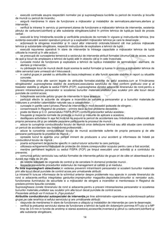 14
- execută controale asupra respectării normelor psi şi supravegheaza lucrările cu pericol de incendiu şi locurile
de muncă cu pericol de incendiu;
- asigură menţinerea în stare de funcţionare a mijloacelor şi instalaţiilor de semnalizare,alarmare,alertare şi
intervenţie ;
- verifică la intrarea în serviciu şi permanent,starea de funcţionare a mijloacelor tehnice de intervenţie, existenţa
plinului de carburant,lubrifianţi şi alte substanţe stingătoare,luând în primire tehnica de luptă,pe bază de proces
verbal ;
- execută la timp întreţinerile,reviziile şi verificările prevăzute de normele în vigoare şi instrucţiunile tehnice, ţine
evidenţa executării acestor operaţiuni,precum şi a exploatării mijloacelor tehnice pe care le deserveşte ;
- acţionează la stingerea incendiilor şi în cazul altor intervenţii ordonate,folosind cât mai judicios mijloacele
tehnice şi substanţele stingătoare, respectă instrucţiunile de exploatare a tehnicii de luptă ;
- execută repunerea operativă în stare de intervenţie la întreaga capacitate a mijloacelor tehnice de luptă
utilizate la incendii şi în alte acţiuni ;
- se preocupă de cunoaşterea temeinică a sectorului de intervenţie atribuit formaţiei (drumuri,căi de acces, surse
de apă şi locuri de amplasare a tehnicii de luptă) atât în obiectiv cât şi în cele învecinate.
- cunoaste modul de funcţionare şi exploatare a tehnicii de luptă,a instalaţiilor de semnalizare– alarmare, de
alertare şi intervenţie ;
- nu părăseşte locul de muncă decât după sosirea la sediul formaţiei şi luarea în primire a mijloacelor tehnice de
către servantul care urmează să-l înlocuiască ;
- in cadrul grupei,in paralel cu atributiile de baza,indeplinesc si alte functii speciale stabilite in raport cu situatiile
concrete;
- îndeplineşte orice alte sarcini legate de atribuţiile formaţiei,stabilite de şeful acesteia,cum ar fi:încărcarea
stingătoarelor ,supravegherea staţiilor de avertizare,executarea serviciului de rond conform graficului orar şi al
traseelor stabilite şi afişate la sediul FISPA (FCP) ,supravegherea zonelor adiacente itinerariului de rond,pentru a
preveni intrarea/iesirea persoanelor si scoaterea bunurilor materiale,uneltelor sau sculelor prin alte locuri decat
punctele de control acces;
- îndeplineste sarcinile şefului grupei de interventie în lipsa acestuia;
- participă efectiv la acţiunile de stingere a incendiilor,de salvare a persoanelor şi a bunurilor materiale,de
înlăturare a urmărilor calamităţilor naturale sau a catastrofelor ;
- cunoaşte in partile care-l privesc,Planul de intervenţie,în mod deosebit ipotezele de stingere ;
- consemnează în Registrul de predare – primire dacă au fost probleme deosebite ;
- poate da libere şi C.O. personalului FISPA (FCP) conform precizarilor sefului acesteia ;
- Însuşeste şi respecta normele de protecţie a muncii şi măsurile de aplicare a acestora;
- desfăşoara activitatea în aşa fel,încât să nu expună la pericol de accidentare sau îmbolnăvire profesională atât
propria persoana,cât şi pe celelalte persoane participante la procesul de muncă ;
- aduce la cunoştinţa conducătorului locului de muncă orice defecţiune tehnică sau altă situaţie care constituie
un pericol de accidentare sau îmbolnăvire profesională ;
- aduce la cunostinţa conducătorului locului de muncă accidentele suferite de propria persoana şi de alte
persoane participante la procesul de muncă ;
- opreaste lucrul la apariţia unui pericol iminent de producere a unui accident şi informeaza de îndată pe
conducătorul locului de muncă ;
- poarta echipament de protectie specific in cadrul tuturor actiunilor la care participa;
- utilizeaza echipamentul individual de protecţie din dotare,corespunzător scopului pentru care a fost acordat;
- menţine permanent legătura cu sediul FISPA (FCP) pe timpul executării unor activităţi şi a controlului de
prevenire;
- comunica şefului serviciului sau sefului formatiei de interventie,şefului de grupa ori de câte ori absentează pe o
durată mai mare de 24 ore.
- da relaţiile solicitate de organele de control şi de cercetare în domeniul protecţiei muncii .
- respecta prevederile procedurilor sistemului de management al calităţii şi al mediului.
Pe linia supravegherii obiectivelor,in vederea prevenirii intrarii/iesirii persoanelor si scoaterii bunurilor materiale
prin alte locuri decat punctele de control acces,are urmatoarele atributii:
La intrarea in tura,se informeaza de la schimbul anterior despre problemele nou aparute in zonele itinerariului de
rond si adiacente,verifica integritatea gardurilor,imprejmuirilor magaziilor,depozitelor,birourilor si remizelor auto,
functionarea iluminatului de securitate si a mijloacelor de stingere a incendiilor si mentioneaza in Registrul de
predare-primire lipsurile constate;
Supravegheaza zonele itinerariului de rond si adiacente,pentru a preveni intrarea/iesirea persoanelor si scoaterea
bunurilor materiale,uneltelor sau sculelor prin alte locuri decat punctele de control acces.
Prezentele atribuţii vor fi incluse în „Fişa postului”.
Atributiile conducătorului autospecialei de intervenţie,pe linie administrativ–operativa se subordonează şefului
grupei,pe cale ierarhica si sefului serviciului şi are următoarele atribuţii:
- răspunde de menţinerea în stare de funcţionare a utilajului şi instalaţiilor de intervenţie pe care le deserveşte;
- verifică la preluarea serviciului starea de funcţionare a tehnicii de luptă din dotare(prin pornirea ATI-ului si a MP
timp de 3-5 min.in functie de anotimp si starea acestora),accesoriile,inventarul şi plinul cu carburant,lubrifianti şi
alte substanţe stingătoare;
 