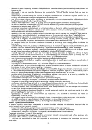 15
- primeste si preda utilajelor şi inventarul corespunzător la schimbul următor (in stare de funcţionare),pe baza de
proces verbal;
- alarmează în caz de incendiu Dispecerul de serviciu,Seful FISPA,SPSU,ISU Iasi,alte forţe cu care se
cooperează;
- remediază pe loc toate defecţiunile posibile la utilajele şi instalaţii P.S.I. iar când nu le poate remedia vor fi
aduse la cunoştinţă Directorului prin şeful formatiei sau şeful grupei;
- ţine şi întocmeşte evidenţa zilnică a rodajului la autospecială, motopompă sau celelalte utilaje,execută toate
lucrările de asistenţă tehnică şi reparaţii planificate;
- conduce intervenţia în lipsa şefului de grupa şi ia măsuri operative pentru eliminarea stării de pericol;
- se prezinta la serviciu la ora fixata in program,odihnit si respecta programul stabilit,participa la pregatirea
programului si la instructajele NTS si PSI;
- cunoaste si respecta prevederile legale cu privire la circulatia pe drumurile publice;nu va conduce autovehiculul
in stare de ebrietate sau obosit ;u are voie sa ia in cabina persoane straine;nu va transporta alte materiale in
afara celor trecute in documentele de transport;
- respecta cu strictete itinerariul si instructiunile primite de la seful ierarhic;plecare si la sosirea din cursa,verifica
starea tehnica a autovehicului,inclusiv anvelopele;la sosirea din cursa preda sefului direct Foaia de Parcurs
completata corespunzator ;la parcarea autovehiculului,va lua toate masurile pentru asigurarea acestuia ;
- acţionează la stingerea incendiilor şi în cazul altor intervenţii ordonate,folosind cât mai judicios mijloacele
tehnice şi substanţele stingătoare,respectă instrucţiunile de exploatare a tehnicii de luptă;
- işi însuşeşte modul de funcţionare,întreţinere şi reparaţii la tehnica de luptă,instalaţii,utilaje şi mijloace de
intervenţie;
- execută la timp întreţinerile,reviziile şi verificările prevăzute de normele în vigoare şi instrucţiunile tehnice, ţine
evidenţa executării acestor operaţiuni,precum şi a exploatării mijloacelor tehnice pe care le deserveşte.
- se preocupă de cunoaşterea temeinică a sectorului de intervenţie atribuit formaţiei (drumuri,căi de acces, surse
de apă şi locuri de amplasare a tehnicii de luptă) atât în obiectiv cât şi în cele învecinate.
- execută repunerea operativă în stare de intervenţie la întreaga capacitate a mijloacelor tehnice de luptă
utilizate la incendii şi în alte acţiuni;remediază pe loc toate defecţiunile posibile la utilajele şi instalaţii P.S.I. iar
când nu le poate remedia vor fi aduse la cunoştinţă sefului SPPU prin seful grupei;
- ţine şi întocmeşte evidenţa zilnică a rodajului la autospecială sau celelalte utilaje;
- execută programul individual de pregătire profesională,participă la testele pentru verificarea cunoştinţelor şi
atestarea pe post.
- supraveghează respectarea normelor P.S.I. la locurile de muncă cu pericol de incendiu;
- nu părăseşte locul de muncă decât după sosirea la sediul formaţiei şi luarea în primire a mijloacelor tehnice si
inventarului de către soferul care urmează să-l înlocuiască ;
- îndeplineşte orice alte sarcini legate de atribuţiile formaţiei,stabilite de şeful acesteia (în zona remizei), cum ar
fi : încărcarea stingătoarelor,supravegherea staţiilor de avertizare,asigurarea legaturii cu personalul de paza in
cazul unor evenimente produse in zonele de supraveghere adiacente itinerariilor de rond,etc ;
- participă efectiv la acţiunile de stingere a incendiilor,de salvare a persoanelor şi a bunurilor materiale, de
înlăturare a urmărilor calamităţilor naturale sau a catastrofelor ;
- cunoaşte Planul de intervenţie şi în mod deosebit ipotezele de stingere ;
- consemnează în Registrul de predare – primire dacă au fost probleme deosebite ;
- insuşeste şi respecta normele de protecţie a muncii şi măsurile de aplicare a acestora ;
- desfăşoara activitatea în aşa fel,încât să nu expună la pericol de accidentare sau îmbolnăvire profesională atât
propria persoana ,cât şi pe celelalte persoane participante la procesul de muncă ;
- aduce la cunoştinţa conducătorului locului de muncă orice defecţiune tehnică sau altă situaţie care constituie
un pericol de accidentare sau îmbolnăvire profesională ;
- aduce la cunoştinţa conducătorului locului de muncă accidentele suferite de propria persoana şi de alte
persoane participante la procesul de muncă.
- opreste lucrul la apariţia unui pericol iminent de producere a unui accident şi informeaza de îndată pe
conducătorul locului de muncă.
- utilizeaza echipamentul individual de protecţie din dotare, corespunzător scopului pentru care a fost acordat.
- da relaţiile solicitate de organele de control şi de cercetare în domeniul protecţiei muncii ;
- respecta prevederile procedurilor sistemului de management al calităţii şi al mediului ;
Pe linia supravegherii obiectivelor
In vederea prevenirii intrarii/iesirii persoanelor si scoaterii bunurilor materiale prin alte locuri decat punctele de
control acces,ii revin urmatoarele obligatii:
- tine permanent legatura cu pompierii care executa serviciul de rond si supraveghere ;
- informeaza oportun agentii de paza din posturile pe raza carora s-au constatat evenimente;
- consemnează în Registrul de predare – primire dacă au fost evenimente si masurile luate.
Prezentele atribuţii vor fi incluse în „Fişa postului”.
Atributiile mecanicului de motopompă pe linie administrativ–operativa se subordonează şefului grupei,pe cale
ierarhica si sefului serviciului şi are următoarele atribuţii:
- răspunde de menţinerea în stare de funcţionare a motopompei şi instalaţiilor de intervenţie pe care le
deserveşte;
 
