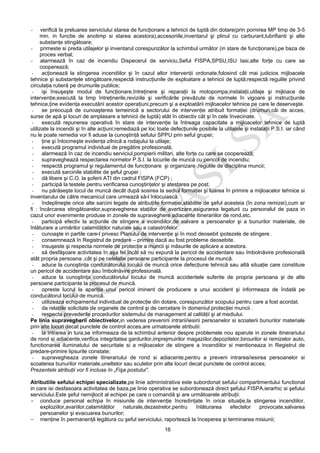 16
- verifică la preluarea serviciului starea de funcţionare a tehnicii de luptă din dotare(prin pornirea MP timp de 3-5
min. in functie de anotimp si starea acestora),accesoriile,inventarul şi plinul cu carburant,lubrifianti şi alte
substanţe stingătoare;
- primeste si preda utilajelor şi inventarul corespunzător la schimbul următor (in stare de funcţionare),pe baza de
proces verbal;
- alarmează în caz de incendiu Dispecerul de serviciu,Seful FISPA,SPSU,ISU Iasi,alte forţe cu care se
cooperează;
- acţionează la stingerea incendiilor şi în cazul altor intervenţii ordonate,folosind cât mai judicios mijloacele
tehnice şi substanţele stingătoare,respectă instrucţiunile de exploatare a tehnicii de luptă;respectă regulile privind
circulaţia rutieră pe drumurile publice;
- işi însuşeşte modul de funcţionare,întreţinere şi reparaţii la motopompa,instalaţii,utilaje şi mijloace de
intervenţie;execută la timp întreţinerile,reviziile şi verificările prevăzute de normele în vigoare şi instrucţiunile
tehnice,ţine evidenţa executării acestor operaţiuni,precum şi a exploatării mijloacelor tehnice pe care le deserveşte.
- se preocupă de cunoaşterea temeinică a sectorului de intervenţie atribuit formaţiei (drumuri,căi de acces,
surse de apă şi locuri de amplasare a tehnicii de luptă) atât în obiectiv cât şi în cele învecinate.
- execută repunerea operativă în stare de intervenţie la întreaga capacitate a mijloacelor tehnice de luptă
utilizate la incendii şi în alte acţiuni;remediază pe loc toate defecţiunile posibile la utilajele şi instalaţii P.S.I. iar când
nu le poate remedia vor fi aduse la cunoştinţă sefului SPPU prin seful grupei;
- ţine şi întocmeşte evidenţa zilnică a rodajului la utilaje;
- execută programul individual de pregătire profesională;
- alarmează în caz de incendiu serviciul,pompierii militari, alte forţe cu care se cooperează;
- supraveghează respectarea normelor P.S.I. la locurile de muncă cu pericol de incendiu;
- respectă programul şi regulamentul de funcţionare şi organizare ,regulile de disciplina muncii;
- execută sarcinile stabilite de şeful grupei ;
- dă libere şi C.O. la şoferii ATI din cadrul FISPA (FCP) ;
- participă la testele pentru verificarea cunoştinţelor şi atestarea pe post.
- nu părăseşte locul de muncă decât după sosirea la sediul formaţiei şi luarea în primire a mijloacelor tehnice si
inventarului de către mecanicul care urmează să-l înlocuiască.
- îndeplineşte orice alte sarcini legate de atribuţiile formaţiei,stabilite de şeful acesteia (în zona remizei),cum ar
fi : încărcarea stingătoarelor,supravegherea staţiilor de avertizare,asigurarea legaturii cu personalul de paza in
cazul unor evenimente produse in zonele de supraveghere adiacente itinerariilor de rond,etc.
- participă efectiv la acţiunile de stingere a incendiilor,de salvare a persoanelor şi a bunurilor materiale, de
înlăturare a urmărilor calamităţilor naturale sau a catastrofelor.
- cunoaşte in partile care-l privesc Planului de intervenţie şi în mod deosebit ipotezele de stingere .
- consemnează în Registrul de predare – primire dacă au fost probleme deosebite.
- insuşeste şi respecta normele de protecţie a muncii şi măsurile de aplicare a acestora.
- să desfăşoare activitatea în aşa fel,încât să nu expună la pericol de accidentare sau îmbolnăvire profesională
atât propria persoana ,cât şi pe celelalte persoane participante la procesul de muncă.
- aduce la cunoştinţa conducătorului locului de muncă orice defecţiune tehnică sau altă situaţie care constituie
un pericol de accidentare sau îmbolnăvire profesională.
- aduce la cunoştinţa conducătorului locului de muncă accidentele suferite de propria persoana şi de alte
persoane participante la procesul de muncă.
- opreste lucrul la apariţia unui pericol iminent de producere a unui accident şi informeaza de îndată pe
conducătorul locului de muncă.
- utilizeaza echipamentul individual de protecţie din dotare, corespunzător scopului pentru care a fost acordat.
- da relaţiile solicitate de organele de control şi de cercetare în domeniul protecţiei muncii .
- respecta prevederile procedurilor sistemului de management al calităţii şi al mediului.
Pe linia supravegherii obiectivelor,in vederea prevenirii intrarii/iesirii persoanelor si scoaterii bunurilor materiale
prin alte locuri decat punctele de control acces,are urmatoarele atributii:
- la intrarea in tura,se informeaza de la schimbul anterior despre problemele nou aparute in zonele itinerariului
de rond si adiacente,verifica integritatea gardurilor,imprejmuirilor magaziilor,depozitelor,birourilor si remizelor auto,
functionarea iluminatului de securitate si a mijloacelor de stingere a incendiilor si mentioneaza in Registrul de
predare-primire lipsurile constate;
- supravegheaza zonele itinerariului de rond si adiacente,pentru a preveni intrarea/iesirea persoanelor si
scoaterea bunurilor materiale,uneltelor sau sculelor prin alte locuri decat punctele de control acces;
Prezentele atribuţii vor fi incluse în „Fişa postului”.
Atributiile sefului echipei specializate,pe linie administrativa este subordonat sefului compartimentului functional
in care isi desfasoara activitatea de baza,pe linie operativa se subordonează direct şefului FISPA,ierarhic si şefului
serviciului.Este şeful nemijlocit al echipei pe care o comandă şi are următoarele atribuţii:
- conduce personal echipa în misiunile de intervenţie încredinţate în orice situaţie,la stingerea incendiilor,
exploziilor,avariilor,calamităţilor naturale,dezastrelor,pentru înlăturarea efectelor provocate,salvarea
persoanelor şi evacuarea bunurilor;
- menţine în permanenţă legătura cu şeful serviciului, raportează la începerea şi terminarea misiunii;
 