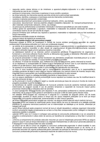 18
- raspunde pentru starea tehnica si de intretinere a aparaturii,utilajelor,mijloacelor si a altor materiale de
interventie pe care le are in dotare;
- participa la conservarea, intocmirea si pastrarea in bune conditii a acestora;
- pe timpul actiunilor de interventie executa sarcinile primite de la seful echipei specializate;
- cerceteaza, identifica, evalueaza si marcheaza zona de interventie (contaminata);
- cautarea si salvarea persoanelor contaminate;
- executarea decontaminarii personalului contaminat radioactiv, chimic, sau biologic;
- executarea decontaminarii terenului,cladirilor,utilajelor,instalatiilor,mijloacelor de transport,echipamentului si
altor materiale contaminate radioactiv, chimic, sau biologic;
- se preocupa de perfectionarea cunostintelor individuale in domeniul specialitatii pe care este incadrat;
- verifica gradul de operativitate a aparaturii, materialelor si mijloacelor de protectie individuala din dotare si
controleaza rezerva de aer din tuburile de oxigen;
- propune trimiterea spre verificare sau reparare a aparaturii, materialelor si mijloacelor care au fost avariate pe
timpul interventiei;
- desfasoara activitatile simple de intretinere;
- propune masuri de logistica pe aceasta linie.
Art.10 Principalele drepturi ale personalului angajat
Personalul angajat al SPSU se încadrează în condiţii de munca similare personalului serviciilor de urgenta
profesioniste.În exercitarea atribuţiilor ce îi revin are următoarele drepturi:
- sa solicite de la persoanele cu atributii din societate,punerea in aplicare,controlul si supravegherea masurilor
de aparare impotriva incendiilor si altor situatii de urgenta,precum si date,informaţii,documente necesare
îndeplinirii atribuţiilor legale privind apărarea impotriva incendiilor;
- sa stabilească restrictii ori sa interzică, potrivit competentei prevăzute în regulamentul de organizare şi
funcţionare a serviciului,utilizarea focului deschis şi efectuarea unor lucrări cu substanţe inflamabile, pentru a
preveni producerea de incendii ori explozii;
- sa propună persoanelor în drept oprirea functionarii sau demolarea construcţiei incendiate,precum şi a celor
vecine ori a unei părţi din acestea, în scopul limitării propagarii incendiilor;
- sa utilizeze, în funcţie de necesitate, apa, indiferent de sursa din care provine, pentru intervenţii la incendii;
- sa se deplaseze cu autospecialele din dotare la locul intervenţiei,pe drumuri care nu sunt deschise circulaţiei
publice ori pe alte terenuri, dacă cerinţele de operativitate şi de lucru impun aceasta;
- sa oprească ori sa limiteze traficul public în zona desfăşurării operaţiunilor de intervenţie;
- sa între în orice locatie,la solicitarea sau cu consimţământul persoanelor care le au in responsabilite,în
condiţiile prevăzute de lege;în cazul când se impune înlăturarea unui pericol iminent de incendiu asupra vieţii,
integrităţii fizice a persoanelor sau bunurilor acestora,consimţământul nu este necesar;
- sa fie salarizati in raport cu calitatea,canitatea ,importanta si raspunderea in munca;
- sa li se asigure stabilitatea in munca,contractul de munca neputand sa inceteze sau sau fie modificat decat in
cazurile prevazute de lege;
- sa fie promovati in functii si posturi,in raport cu nevoile serviciului,pe baza de concurs,in functie de nivelul de
pregatire,rezultatele muncii si disciplina;
- sa beneficieze de conditii corespunzatoare de munca,de protectia muncii,de asistenta medicala gratuita,de
indemnizatie de asigurari sociale in caz de pierdere temporara a capacitatii de munca,de masuri pentru
prevenirea imbolnavirilor si refacerea starii de sanatate;
- in cazul operaţiunilor de lungă durata care depasesc 4 ore, personalului profesionist si voluntar participant la
interventie i se va asigura hrana,gratuit,în echivalentul a cel puţin 2.000 de calorii,pentru fiecare masa;
- toti salariatii SPPU,angajati sau voluntari,vor fi asigurati la o societate de asigurări pentru caz de boala
profesională, accident ori deces produs în timpul sau din cauza îndeplinirii atribuţiilor ce le revin pe timpul
interventiilor,concursurilor profesionale, antrenamentelor ori altor misiuni specifice;
- pe timpul intervenţiei,personalului angajat sau voluntar i se asigura antidot adecvat naturii mediului de lucru;
- personalul SPSU are dreptul la indemnizaţii pentru timpul efectiv de lucru la intervenţii şi la celelalte activităţi
prevăzute în programul serviciului;cuantumul orar al indemnizaţiei se stabileşte şi se acorda ,diferenţiat pe
categorii de funcţii;
- pentru timpul efectuat peste programul normat de lucru,in situatii deosebite,in vederea organizarii interventiei
conform prevederilor legale,compensarea se va face cu timp liber corespunzator,confor intelegerii si intereselor
salariatului,stabilite in prealabil;
- salariatii SPPU care vor fi inclusi in echipajul care paricipa la concursurile profesionale si se vor prezenta la
pregatire si antrenamente in afara orelor de serviciu,vor beneficia de compensarea cu timp liber in procent de
200%;
- uniforma şi echipamentul de protecţie adecvate misiunilor pe care le îndeplineşte personalul SPSU,se asigura
gratuit;în cazul în care pe timpul intervenţiei s-au degradat îmbrăcămintea ori alte bunuri personale,salariatul va
fi despagubit în mod corespunzător de catre societate;
- pe timpul cat se afla la cursuri de pregătire şi concursuri profesionale,organizate în afară localităţii în care
funcţionează serviciul,personalul beneficiază de toate drepturile de deplasare,cazare şi de diurna ca şi
personalul serviciilor de urgenta profesioniste;pentru perioada cat participa la intervenţii,cursuri de pregătire ori
concursuri profesionale,personalul isi păstrează drepturile de salariu la locul de munca;
 