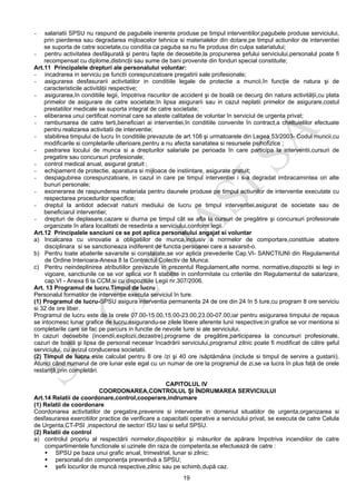 19
- salariatii SPSU nu raspund de pagubele inerente produse pe timpul interventiilor;pagubele produse serviciului,
prin pierderea sau degradarea mijloacelor tehnice si materialelor din dotare,pe timpul actiunilor de interventiei
se suporta de catre societate,cu conditia ca paguba sa nu fie produsa din culpa salariatului;
- pentru activitatea desfăşurată şi pentru fapte de deosebite,la propunerea şefului serviciului,personalul poate fi
recompensat cu diplome,distincţii sau sume de bani provenite din fonduri special constituite;
Art.11 Principalele drepturi ale personalului voluntar:
- incadrarea in serviciu pe functii corespunzatoare pregatirii sale profesionale;
- asigurarea desfasurarii activitatilor in conditiile legale de protectie a muncii,în funcţie de natura şi de
caracteristicile activităţii respective;
- asigurarea,în conditiile legii, împotriva riscurilor de accident şi de boală ce decurg din natura activităţii,cu plata
primelor de asigurare de catre societate;în lipsa asigurarii sau in cazul neplatii primelor de asigurare,costul
prestatiilor medicale se suporta integral de catre societate;
- eliberarea unui certificat nominal care sa ateste calitatea de voluntar în serviciul de urgenta privat;
- rambursarea de catre terti,beneficiari ai interventiei,în conditiile convenite în contract,a cheltuielilor efectuate
pentru realizarea activitatii de interventie;
- stabilirea timpului de lucru în conditiile prevazute de art.108 şi urmatoarele din Legea 53/2003- Codul muncii,cu
modificarile si completarile ulterioare,pentru a nu afecta sanatatea si resursele psihofizice ;
- pastrarea locului de munca si a drepturilor salariale pe perioada în care participa la interventii,cursuri de
pregatire sau concursuri profesionale;
- control medical anual, asigurat gratuit ;
- echipament de protectie, aparatura si mijloace de instiintare, asigurate gratuit;
- despagubirea corespunzatoare, in cazul in care pe timpul interventiei i s-a degradat imbracamintea ori alte
bunuri personale;
- exonerarea de raspunderea materiala pentru daunele produse pe timpul actiunilor de interventie executate cu
respectarea procedurilor specifice;
- dreptul la antidot adecvat naturii mediului de lucru pe timpul interventiei,asigurat de societate sau de
beneficiarul interventiei;
- drepturi de deplasare,cazare si diurna pe timpul cât se afla la cursuri de pregătire şi concursuri profesionale
organizate în afara localitatii de resedinta a serviciului,conform legii.
Art.12 Principalele sanciuni ce se pot aplica personalului angajat si voluntar
a) Incalcarea cu vinovatie a obligatiilor de munca,inclusiv a normelor de comportare,constituie abatere
disciplinara si se sanctioneaza indiferent de functia persoanei care a savarsit-o.
b) Pentru toate abaterile savarsite si constatate,se vor aplica prevederile Cap.VI- SANCTIUNI din Regulamentul
de Ordine Interioara-Anexa 8 la Contractul Colectiv de Munca.
c) Pentru neindeplinirea atributiilor prevazute in prezentul Regulament,alte norme, normative,dispozitii si legi in
vigoare, sanctiunile ce se vor aplica vor fi stabilite in conformitate cu criteriile din Regulamentul de salarizare,
cap.VI - Anexa 6 la CCM,si cu dispozitiile Legii nr.307/2006.
Art. 13 Programul de lucru.Timpul de lucru
Personalul formatilor de intervenţie executa serviciul în ture.
(1) Programul de lucru-SPSU asigura interventia permanenta 24 de ore din 24 în 5 ture,cu program 8 ore serviciu
si 32 de ore liber.
Programul de lucru este de la orele 07.00-15.00,15.00-23.00,23.00-07.00,iar pentru asigurarea timpului de repaus
se intocmesc lunar grafice de lucru,asigurandu-se zilele libere aferente lunii respective;in grafice se vor mentiona si
completarile care se fac pe parcurs in functie de nevoile turei si ale serviciului.
In cazuri deosebite (incendii,explozii,dezastre),programe de pregătire,participarea la concursuri profesionale,
cazuri de boală şi lipsa de personal necesar încadrării serviciului,programul zilnic poate fi modificat de către şeful
serviciului, cu avizul conducerea societatii.
(2) Timpul de lucru este calculat pentru 8 ore /zi şi 40 ore /săptămâna (include si timpul de servire a gustarii).
Atunci când numarul de ore lunar este egal cu un numar de ore la programul de zi,se va lucra în plus faţă de orele
restanţă,prin completări.
CAPITOLUL IV
COORDONAREA,CONTROLUL ŞI ÎNDRUMAREA SERVICIULUI
Art.14 Relatii de coordonare,control,cooperare,indrumare
(1) Relatii de coordonare
Coordonarea activitatilor de pregatire,prevenire si interventie in domeniul situatiilor de urgenta,organizarea si
desfasurarea exercitiilor practice de verificare a capacitatii operative a serviciului privat, se executa de catre Celula
de Urgenta,CT-PSI ,inspectorul de sector/ ISU Iasi si seful SPSU.
(2) Relatii de control
a) controlul propriu al respectării normelor,dispoziţiilor şi măsurilor de apărare împotriva incendiilor de catre
compartimentele functionale si uzinele din raza de competenta,se efectuează de catre :
SPSU pe baza unui grafic anual, trimestrial, lunar si zilnic;
personalul din componenţa preventivă a SPSU;
şefii locurilor de muncă respective,zilnic sau pe schimb,după caz.
 