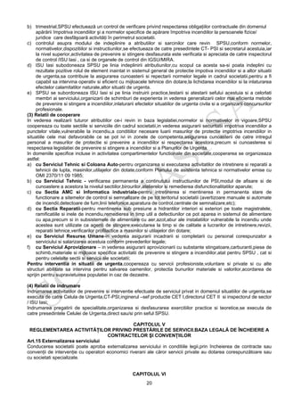 20
b) trimestrial,SPSU efectuează un control de verificare privind respectarea obligaţiilor contractuale din domeniul
apărării împotriva incendiilor şi a normelor specifice de apărare împotriva incendiilor la persoanele fizice/
juridice care desfăşoară activităţi în perimetrul societatii.
c) controlul asupra modului de indeplinire a atributiilor si sarcinilor care revin SPSU,conform normelor,
normativelor,dispozitiilor si instructiunilor,se efectueaza de catre presedintele CT- PSI si secretarul acestuia,iar
la nivel superior,activitatea de prevenire si stingere desfasurata este verificata si apreciata de catre inspectorul
de control /ISU Iasi , ca si de organele de control din IGSU/MIRA.
d) ISU Iasi subodoneaza SPSU pe linia indeplinirii atributiunilor,cu scopul ca acesta sa-si poata indeplini cu
rezultate pozitive rolul de element inaintat in sistemul general de protectie impotiva incendiilor si a altor situatii
de urgenta,sa contribuie la asigurarea cunoasterii si repectarii normelor legale in cadrul societatii,pentru a fi
capabil sa intervina operativ si eficient cu mijloacele tehnice din dotare,la lichidarea incendiilor si la inlaturarea
efectelor calamitatilor naturale,altor situatii de urgenta.
e) SPSU se subordoneaza ISU Iasi si pe linia instruirii practice,testarii si atestarii sefului acestuia si a celorlati
membri ai serviciului,organizarii de schimburi de experienta in vederea generalizarii celor mai eficienta metode
de prevenire si stingere a incendiilor,inlaturarii efectelor situatiilor de urgenta civila si a organizarii concursurilor
profesionale.
(3) Relatii de cooperare
In vederea realizarii tuturor atributiilor ce-i revin in baza legislatiei,normelor si normativelor in vigoare,SPSU
coopereaza cu toate sectiile si serviciile din cadrul societatii,in vederea asigurarii securitatii impotriva incendiilor a
punctelor vitale,vulnerabile la incendiu,a conditiilor necesare luarii masurilor de protectie impotriva incendiilor in
situatiile cele mai defavorabile ce se pot ivi in zonele de competenta,asigurarea cunoasterii de catre intregul
personal a masurilor de protectie si prevenire a incendiilor si respectarea acestora,precum si cunoasterea si
respectarea legislatiei de prevenire si stingere a incendiilor si a Planurilor de Urgenta.
In domeniile specifice incluse in activitatea compartimentelor functionale din societate,cooperarea se organizeaza
astfel:
a) cu Serviciul Tehnic si Coloana Auto-pentru organizarea si executarea activitatilor de intretinere si reparatii a
tehnicii de lupta, masinilor,utilajelor din dotate,conform Planului de asistenta tehnica si normativelor emise cu
OMI 2370/11 09 1985;
b) cu Serviciul Tehnic - verificarea permanenta a continutului instructiunilor de PSI,modul de afisare si de
cunoastere a acestora la nivelul sectiilor,birourilor,atelierelor si remedierea disfunctionalitatilor aparute;
c) cu Sectia AMC si Informatica industriala-pentru intretinerea si mentinerea in permanenta stare de
functionare a sitemelor de control si semnalizare de pe tot teritoriul societatii (avertizoare manuale si automate
de incendii,detectoare de fum,linii telefonice,aparatura de control,centrale de semnalizare,etc);
d) cu Sectia Reparatii-pentru mentinerea sub presiune a hidrantilor interiori si exteriori pe toate magistralele,
ramificatiile si inele de incendiu,remedierea in timp util a defectiunilor ce pot aparea in sistemul de alimentare
cu apa,precum si in subsistemele de alimentare cu aer,azot,abur ale instalatiilor vulnerabile la incendiu unde
acestea sunt utilizate ca agenti de stingere;executarea la timp si de calitate a lucrarilor de intretinere,revizii,
reparatii tehnice,verificarilor profilactice a masinilor si utilajelor din dotare;
e) cu Serviciul Resurse Umane-in vederea asigurarii incadrarii si completarii cu personal corespunzator a
serviciului si salarizarea acestuia conform prevederilor legale;
f) cu Serviciul Aprovizionare – in vederea asigurarii aprovizionarii cu substante stingatoare,carburanti,piese de
schimb,materiale si mijloace specifice activitatii de prevenire si stingere a incendiilor,atat pentru SPSU , cat si
pentru celelalte sectii si servicii ale societatii;
Pentru interventia in situatii de urgenta,coopereaza cu servicii profesioniste,voluntare si private si cu alte
structuri abilitate sa intervina pentru salvarea oamenilor, protectia bunurilor materiale si valorilor,acordarea de
sprijin pentru supravietuirea populatiei in caz de dezastre.
(4) Relatii de indrumare
Indrumarea activitatilor de prevenire si interventie efectuate de serviciul privat in domeniul situatiilor de urgenta,se
executa de catre Celula de Urgenta,CT-PSI,inginerul –sef productie CET I,directorul CET II si inspectorul de sector
/ ISU Iasi;
Indrumarea pregatirii de specialitate,organizarea si desfasurarea exercitiilor practice si teoretice,se executa de
catre presedintele Celulei de Urgenta,direct sau/si prin seful SPSU.
CAPITOLUL V
REGLEMENTAREA ACTIVITĂŢILOR PRIVIND PRESTĂRILE DE SERVICII.BAZA LEGALĂ DE ÎNCHEIERE A
CONTRACTELOR ŞI CONVENŢIILOR
Art.15 Externalizarea serviciului
Conducerea societatii poate aproba externalizarea serviciului in conditiile legii,prin încheierea de contracte sau
convenţii de intervenţie cu operatori economici riverani ale căror servicii private au dotarea corespunzătoare sau
cu societati specializate.
CAPITOLUL VI
 