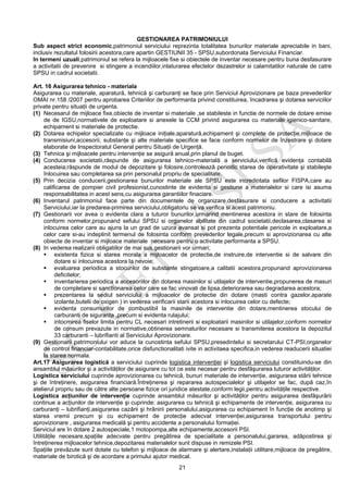 21
GESTIONAREA PATRIMONIULUI
Sub aspect strict economic,patrimoniul serviciului reprezinta totalitatea bunurilor materiale apreciabile in bani,
inclusiv rezultatul folosirii acestora,care apartin GESTIUNII 35 - SPSU,subordonata Serviciului Financiar.
In termeni uzuali,patrimoniul se refera la mijloacele fixe si obiectele de inventar necesare pentru buna desfasurare
a activitatii de prevenire si stingere a incendiilor,inlaturarea efectelor dezastrelor si calamitatilor naturale de catre
SPSU in cadrul societatii.
Art. 16 Asigurarea tehnico - materiala
Asigurarea cu materiale, aparatură, tehnică şi carburanţi se face prin Serviciul Aprovizionare pe baza prevederilor
OMAI nr.158 /2007 pentru aprobarea Criteriilor de performanta privind constituirea, încadrarea şi dotarea serviciilor
private pentru situaţii de urgenta.
(1) Necesarul de mijloace fixe,obiecte de inventar si materiale ,se stabileste in functie de normele de dotare emise
de de IGSU,normativele de exploatare si anexele la CCM privind asigurarea cu materiale igienico-sanitare,
echipament si materiale de protectie.
(2) Dotarea echipelor specializate cu mijloace iniţiale,aparatură,echipament şi complete de protecţie,mijloace de
transmisiuni,accesorii, substanţe şi alte materiale specifice se face conform normelor de înzestrare şi dotare
elaborate de Inspectoratul General pentru Situaţii de Urgenţă.
(3) Tehnica şi mijloacele pentru intervenţie se asigură anual,prin planul de buget.
(4) Conducerea societatii,răspunde de asigurarea tehnico-materială a serviciului,verifică evidenţa contabilă
acesteia;răspunde de modul de depozitare şi folosire,controlează periodic starea de operativitate şi stabileşte
înlocuirea sau completarea sa prin personalul propriu de specialitate.
(5) Prin decizia conducerii,gestionarea bunurilor materiale ale SPSU este incredintata sefilor FISPA,care au
calificarea de pompier civil profesionist,cunostinte de evidenta si gestiune a materialelor si care isi asuma
responsabilitatea in acest sens,cu asigurarea garantiilor finaciare.
(6) Inventarul patrimoniul face parte din documentele de organizare,desfasurare si conducere a activitatii
Serviciului,iar la predarea-primirea serviciului,obligatoriu se va verifica si acest patrimoniu.
(7) Gestionarii vor avea o evidenta clara a tuturor bunurilor,urmarind mentinerea acestora in stare de folosinta
conform normelor,propunand sefului SPSU si organelor abilitate din cadrul societatii,declasarea,clasarea si
inlocuirea celor care au ajuns la un grad de uzura avansat si pot prezenta potentiale pericole in exploatare,a
celor care si-au indeplinit termenul de folosinta conform prevederilor legale,precum si aprovizionarea cu alte
obiecte de inventar si mijloace materiale necesare pentru o activitate performanta a SPSU.
(8) In vederea realizarii obligatiilor de mai sus,gestionarii vor urmari;
existenta fizica si starea morala a mijloacelor de protectie,de instruire,de interventie si de salvare din
dotare si inlocuirea acestora la nevoie;
evaluarea periodica a stocurilor de substante stingatoare,a calitatii acestora,propunand aprovizionarea
deficitelor;
inventarierea periodica a accesoriilor din dotarea masinilor si utilajelor de interventie,propunerea de masuri
de completare si sanctionarea celor care se fac vinovati de lipsa,deteriorarea sau degradarea acestora;
prezentarea la sediul serviciului a mijloacelor de protectie din dotare (masti contra gazelor,aparate
izolante,butelii de oxigen ) in vederea verificarii starii acestora si inlocuirea celor cu defecte;
evidenta consumurilor de combustibil la masinile de interventie din dotare,mentinerea stocului de
carburanti de siguranta ,precum si evidenta rulajului;
intocmirea fiselor limita pentru CL necesari intretinerii si exploatarii masinilor si utilajelor,conform normelor
de consum prevazute in normative,obtinerea semnaturilor necesare si transmiterea acestora la depozitul
33 carburanti – lubrifianti al Serviciului Aprovizionare.
(9) Gestionarii patrimoniului vor aduce la cunostinta sefului SPSU,presedintelui si secretarului CT-PSI,organelor
de control financiar-contabilitate,orice disfunctionalitati ivite in activitaea specifica,in vederea readucerii situatiei
la starea normala.
Art.17 Asigurarea logistică a serviciului cuprinde logistica intervenţiei şi logistica serviciului constituindu-se din
ansamblul măsurilor şi a activităţilor de asigurare cu tot ce este necesar pentru desfăşurarea tuturor activităţilor.
Logistica serviciului cuprinde aprovizionarea cu tehnică, bunuri materiale de intervenţie, asigurarea stării tehnice
şi de întreţinere, asigurarea financiară.Întreţinerea şi repararea autospecialelor şi utilajelor se fac, după caz,în
atelierul propriu sau de către alte persoane fizice ori juridice atestate,conform legii,pentru activităţile respective.
Logistica acţiunilor de intervenţie cuprinde ansamblul măsurilor şi activităţilor pentru asigurarea desfăşurării
continue a acţiunilor de intervenţie şi cuprinde: asigurarea cu tehnică şi echipamente de intervenţie, asigurarea cu
carburanţi – lubrifianţi,asigurarea cazării şi hrănirii personalului,asigurarea cu echipament în funcţie de anotimp şi
starea vremii precum şi cu echipament de protecţie adecvat intervenţiei,asigurarea transportului pentru
aprovizionare , asigurarea medicală şi pentru accidente a personalului formaţiei.
Serviciul are în dotare 2 autospeciale,1 motopompa,alte echipamente,accesorii PSI.
Utilităţile necesare,spaţiile adecvate pentru pregătirea de specialitate a personalului,gararea, adăpostirea şi
întreţinerea mijloacelor tehnice,depozitarea materialelor sunt dispuse in remizele PSI.
Spaţiile prevăzute sunt dotate cu telefon şi mijloace de alarmare şi alertare,instalaţii utilitare,mijloace de pregătire,
materiale de birotică şi de acordare a primului ajutor medical.
 