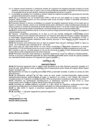 23
m) In vederea insusirii temeinice a continutului temelor din programul de pregatire,personalul incadrat pe functii
operative va avea fiecare cate un caiet in care vor nota problemele prezentate in sedintele de instruire,precum
si conspectele facute pe baza studiului individual al biubliografiei prevazute in program;
n) In activităţile de pregătire vor fi implicaţi şi membrii Celulei de Urgenta,consultanţi sau personalul din serviciile
private/profesioniste pentru situaţii de urgenţă ;
Art.21 (1) La incadrarea unor noi pompieri,seful FSPA si sefii de tura sunt obligati sa ia masuri imediate de
pregatire initiala a acestora,pentru ca intr-o perioada foarte scurta sa poata fi folositi in activitatile serviciului,in
primul rand la interventie
(2) Personalul debutant în serviciu va desfăşura un program de pregătire separat,pe durata a 6 luni după care va
susţine un examen (teoretic, practic şi de rezistenţă fizică) pentru admiterea în cadrul acesteia;după perioada de
debut,va semna un contract de voluntariat pe durată determinată de minim 1 an de zile în baza Legii voluntariatului
nr.195/ 2001;acest contract poate fi suspendat,pe o perioadă limitată de timp,cu acordul ambelor părţi.
Art.22 (1) În cursul lunii decembrie timp de 2 ore,se va examina intregul personal la toate categoriile de pregatire in
vederea atestarii pe post.
(2) Testarea cunoştinţelor personalului se va face cu 5-10 zile înaintea desfăşurării analizei–bilanţ privind
activitatea serviciului în anul respectiv;seful serviciului va fi testat de către ofiteri din ISU Iasi,cu ocazia convocărilor
şi instructajelor periodice;testarea se va desfasura sub conducerea presedintelui sau secretarului CT-PSI, in
prezenta sefului SPSU,intrebarile sintetizand toata tematica parcursa in anul respectiv si toate categoriile de
pregatire mentionate la art.21.
Art.23 (1) Pompierii civili profesionisti care nu obtin la pregatire fizica cel putin calificativul „BINE”,in raport cu
varsta , vor fi reverificati dupa o perioada de 20 – 30 de zile;
(2) In cazul cand nici dupa acest termen nu si-au insusit cunostintele si deprinderile necesare,se va propune
presedintelui CT-PSI schimbarea locului de munca,in raport cu posibilitatile societatii si pregatirea pe care o are;
(3) In situatia in care nu i se poate asigura un nou loc de munca,se vor aplica in mod corespunzator prevederile
Codului Muncii,CCM si Regulamentului de Ordine Interioara.
Art.24 Personalul serviciului poate participa,cu aprobarea conducerii,la cursuri de calificare şi atestare,aplicaţii ,
exerciţii si concursuri profesionale,organizate de către structurile profesioniste pentru situaţii de urgenţă (judeţene
sau naţionale);fondurile necesare vor fi asigurate din bugetul societatii.
CAPITOLUL VIII
DISPOZIŢII FINALE
Art.25 (1) Prezentul regulament intră în vigoare după aprobarea sa de către Directorul general;în prealabil va fi
avizat de către şeful Oficiului Juridic şi Inspectorul şef al Inspectoratului pentru Situaţii de Urgenţă „Mihail Grigore
Studza” al judeţului Iaşi.
(2) Regulamentul va fi adus la cunoştinţa personalului SPSU şi salariaţilor societăţii ,în părţile ce-i privesc,de către
şeful serviciului.
Art.26 (1) Modificările ulterioare se vor face numai pe baza actelor normative,dispozitiilor legale,normelor
departamentale,hotararilor guvernamentale şi legilor în vigoare,ori ca urmare a unor hotărâri ale conducerii
societăţii;acestea vor fi aduse la cunoştinţa membrilor SPSU şi personalului societatii,prin grija şefului serviciului.
Art.27 Extinderea sau restrângerea activităţii,precum şi desfiinţarea serviciului se face numai cu avizul
Inspectoratului pentru Situaţii de Urgentă „Mihail Grigore Studza”al judeţului Iaşi.
Art.28 Activitatea de apărare împotriva incendiilor şi a altor situaţii de urgenţă,se analizează,conform legii,
semestrial sau anual,precum şi cu prilejul finalizării controalelor orii după producerea unor incendii.
Art.29 La data intrării în vigoare a prezentului regulament,orice dispoziţie contrară acestuia îşi încetează
aplicabilitatea.
Art.30 Anexele 1 - 3 fac parte integrantă din prezentul regulament .
PREŞEDINTELE CT- PSI ŞEFUL SPPU
Director tehnic producţie
AVIZAT
ŞEFUL OFICIULUI JURIDIC
ŞEFUL SERVICIULUI RESURSE UMANE
 