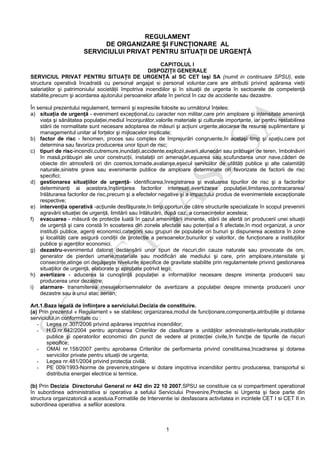 1
REGULAMENT
DE ORGANIZARE ŞI FUNCŢIONARE AL
SERVICIULUI PRIVAT PENTRU SITUAŢII DE URGENŢĂ
CAPITOLUL I
DISPOZIŢII GENERALE
SERVICIUL PRIVAT PENTRU SITUAŢII DE URGENŢĂ al SC CET Iaşi SA (numit in continuare SPSU), este
structura operativă încadrată cu personal angajat si personal voluntar,care are atributii privind apărarea vieţii
salariaţilor şi patrimoniului societăţii împotriva incendiilor şi în situaţii de urgenta în sectoarele de competenţă
stabilite,precum şi acordarea ajutorului persoanelor aflate în pericol în caz de accidente sau dezastre.
În sensul prezentului regulament, termenii şi expresiile folosite au următorul înţeles:
a) situaţia de urgenţă - eveniment excepţional,cu caracter non militar,care prin amploare şi intensitate ameninţă
viaţa şi sănătatea populaţiei,mediul înconjurător,valorile materiale şi culturale importante, iar pentru restabilirea
stării de normalitate sunt necesare adoptarea de măsuri şi acţiuni urgente,alocarea de resurse suplimentare şi
managementul unitar al forţelor şi mijloacelor implicate;
b) factor de risc - fenomen, proces sau complex de împrejurări congruente,în acelaşi timp şi spaţiu,care pot
determina sau favoriza producerea unor tipuri de risc;
c) tipuri de risc-incendii,cutremure,inundaţii,accidente,explozii,avarii,alunecări sau prăbuşiri de teren, îmbolnăviri
în masă,prăbuşiri ale unor construcţii, instalaţii ori amenajări,eşuarea sau scufundarea unor nave,căderi de
obiecte din atmosferă ori din cosmos,tornade,avalanşe,eşecul serviciilor de utilităţi publice şi alte calamităţi
naturale,sinistre grave sau evenimente publice de amploare determinate ori favorizate de factorii de risc
specifici;
d) gestionarea situaţiilor de urgenţă- identificarea,înregistrarea şi evaluarea tipurilor de risc şi a factorilor
determinanţi ai acestora,înştiinţarea factorilor interesaţi,avertizarea populaţiei,limitarea,contracararea/
înlăturarea factorilor de risc,precum şi a efectelor negative şi a impactului produs de evenimentele excepţionale
respective;
e) intervenţia operativă -acţiunile desfăşurate,în timp oportun,de către structurile specializate în scopul prevenirii
agravării situaţiei de urgenţă, limitării sau înlăturării, după caz, a consecinţelor acesteia;
f) evacuarea - măsură de protecţie luată în cazul ameninţării iminente, stării de alertă ori producerii unei situaţii
de urgenţă şi care constă în scoaterea din zonele afectate sau potenţial a fi afectate,în mod organizat, a unor
instituţii publice, agenţi economici,categorii sau grupuri de populaţie ori bunuri şi dispunerea acestora în zone
şi localităţi care asigură condiţii de protecţie a persoanelor,bunurilor şi valorilor, de funcţionare a instituţiilor
publice şi agenţilor economici.
g) dezastru-evenimentul datorat declanşării unor tipuri de riscuri,din cauze naturale sau provocate de om,
generator de pierderi umane,materiale sau modificări ale mediului şi care, prin amploare,intensitate şi
consecinţe,atinge ori depăşeşte nivelurile specifice de gravitate stabilite prin regulamentele privind gestionarea
situaţiilor de urgenţă, elaborate şi aprobate potrivit legii;
h) avertizare - aducerea la cunoştinţă populaţiei a informaţiilor necesare despre iminenţa producerii sau
producerea unor dezastre;
i) alarmare- transmiterea mesajelor/semnalelor de avertizare a populaţiei despre iminenţa producerii unor
dezastre sau a unui atac aerian;
Art.1.Baza legală de înfiinţare a serviciului.Decizia de constituire.
(a) Prin prezentul « Regulament » se stabilesc organizarea,modul de funcţionare,componenţa,atribuţiile şi dotarea
serviciului,in conformitate cu :
- Legea nr.307/2006 privind apărarea impotriva incendiilor;
- H.G.nr.642/2004 pentru aprobarea Criteriilor de clasificare a unităţilor administrativ-teritoriale,instituţiilor
publice şi operatorilor economici din punct de vedere al protecţiei civile,în funcţie de tipurile de riscuri
specifice;
- OMAI nr.158/2007 pentru aprobarea Criteriilor de performanta privind constituirea,încadrarea şi dotarea
serviciilor private pentru situaţii de urgenta;
- Legea nr.481/2004 privind protecţia civilă;
- PE 009/1993-Norme de prevenire,stingere si dotare impotriva incendiilor pentru producerea, transportul si
distributia energiei electrice si termice.
(b) Prin Decizia Directorului General nr 442 din 22 10 2007,SPSU se constituie ca si compartiment operational
în subordinea administrativa si operativa a sefului Serviciului Prevenire,Protectie si Urgenta şi face parte din
structura organizatorică a acestuia.Formatiile de Interventie isi desfasoara activitatea in incintele CET I si CET II in
subordinea operativa a sefilor acestora.
 