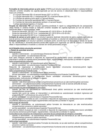 4
Formaţiile de intervenţie,salvare şi prim ajutor (FISPA),sunt structuri operative,constituite în vederea limitării şi
înlăturării urmărilor situaţiilor de urgenţă,organizate pe ture de serviciu in obiectivele aflate in responsabilitate,
dupa cum urmeaza:
- 2 x 5 grupe intervenţie PSI x 6 servanti fiecare (CET I si CET II);
- 1 x 4 grupe intervenţie PSI x 1 motopompa MP 79 x 4 servanti fiecare (CET II) ;
- 2 x 5 echipe de salvare şi prim ajutor x 2 servanti fiecare ;
- 2 x 5 echipe de interventie specializate NBC x 2 servanti fiecare ;
- 2 x 5 echipe de interventie specializate sanitare x 2 servanti fiecare ;
- 1 echipa specializata logistica x 5 membri.
Grupele de intervenţie PSI sunt structuri operative,constituite în raport cu categoriile/tipurile de autospeciale/
utilaje folosite în vederea limitării şi înlăturării urmărilor situaţiilor de urgenţă,organizate pe ture de serviciu in
obiectivele aflate in responsabilitate, astfel:
- Grupe de intervenţie PSI CET I cu 1 autospeciala ATI 12215 DFA nr. IS–05–EAG ;
- Grupe de intervenţie PSI CET II cu 1 autospeciala ATI 12215 DFA nr.IS–05–DIJ ;
- Grupe de intervenţie PSI CET II cu 1 motopompa MP- 79.
Echipele de salvare şi prim ajutor sunt structuri operative destinate interventiei de prima urgenta,organizate pe
ture de serviciu in obiectivele aflate in responsabilitate şi încadrate cu voluntari din randul personalului propriu .
Echipele specializate sunt structuri operative constituite pentru anumite tipuri de intervenţie,în funcţie de tipurile
de risc identificate,în domeniile:alarmare,sanitar,NBC,logistic;sunt organizate pe ture de serviciu in obiectivele
aflate in responsabilitate si incadrate cu voluntari din randul personalului propriu.
Art.6 Relaţiile dintre structurile serviciului
a) Relatii de autoritate ierarhice
Seful serviciului:
- operativ si administrativ – se subordoneaza Directorului General;
- pe linia specialitatii - se subordoneaza ISU Iasi.
Este şeful întregului personal si răspunde de organizarea şi desfăşurarea tuturor activităţilor de prevenire/
intervenţie în situaţii de urgenţă,potrivit prevederilor legilor, regulamentelor, instrucţiunilor şi ordinelor în vigoare.
Seful compartimentului prevenire:
- operativ si administrativ - se subordonează şefului seviciului ;
- pe linia specialitatii - se subordoneaza Inspectiei Prevenire/ISU Iasi.
Răspunde de organizarea şi desfăşurarea tuturor activităţilor circumscrise domeniului,potrivit legilor,
regulamentelor, instrucţiunilor şi ordinelor în vigoare.
Seful compartimentului Protectie Civila:
- operativ si administrativ - se subordonează şefului seviciului ;
- pe linia specialitatii - se subordoneaza Inspectiei Prevenire/Serviciul Protectie Civila/ISU Iasi.
Răspunde de organizarea şi desfăşurarea tuturor activităţilor circumscrise domeniului,potrivit legilor,
regulamentelor, instrucţiunilor şi ordinelor în vigoare.
Specialistul pentru prevenire :
- operativ - este direct subordonat sefului compartimentului prevenire,iar pe cale ierarhică,şefului serviciului;
- administrativ - se subordonează sefului compartimentului functional unde isi exercita atributiile de baza;
- pe linia specialitatii - se subordonează Inspectiei Prevenire/ISU Iasi.
Seful formatiei de interventie,salvare si prim ajutor:
- operativ (pe linie de specialitate)-se subordonează direct şefului seviciului,iar pe cale ierarhică,sefului
compartimentului prevenire;
- operativ (din punct de vedere al interventiilor) si administrativ-se subordonează nemijlocit inginerului–sef
productie la CET I si Directorului de uzina la CET II
- pe linia specialitatii - se subordoneaza si Inspectiei Prevenire/ISU Iasi.
Este şeful nemijlocit al formatiei pe care o comandă si răspunde de organizarea şi desfăşurarea tuturor activităţilor
circumscrise domeniului,potrivit legilor,regulamentelor,instrucţiunilor şi ordinelor în vigoare.
Seful grupei de interventie
- operativ si administrativ- se subordonează şefului formatiei de intervenţie,iar pe cale ierarhică,sefului
compartimentului prevenire si sefului serviciului;
- pe linia specialitatii - se subordoneaza Inspectiei Prevenire/ISU Iasi.
Este şeful nemijlocit al grupei pe care o comandă si răspunde de organizarea şi desfăşurarea tuturor activităţilor
circumscrise domeniului,potrivit legilor, regulamentelor, instrucţiunilor şi ordinelor în vigoare.
Conducătorul auto,mecanicul de motopompă si servantul de pe autospeciala de stingere a incendiilor
- operativ si administrativ - se subordonează direct şefului formatiei de intervenţie,iar pe cale ierarhică,sefului
compartimentului prevenire si sefului serviciului;
- pe linia specialitatii - se subordoneaza Inspectiei Prevenire/ISU Iasi.
Seful echipei specializate
- operativ - este direct subordonat sefului Formatiei de intervenţie, iar pe cale ierarhică ,sefului compartimentului
prevenire si şefului serviciului;
- administrativ - se subordonează sefului compartimentului functional unde isi exercita atributiile de baza;
 