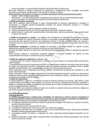 5
- pe linia specialitatii - se subordonează Inspectiei Prevenire/Protectie civila/ISU Iasi.
Este şeful nemijlocit al echipei si răspunde de organizarea şi desfăşurarea tuturor activităţilor circumscrise
domeniului potrivit legilor, regulamentelor, instrucţiunilor şi ordinelor în vigoare.
Membrii echipelor de salvare si prim ajutor si ai echipelor specializate (salvatori,decontaminatori,sanitari)
- operativ - sefilor echipelor specializate;
- administrativ - se subordonează sefului compartimentului functional unde isi exercita atributiile de baza;
- pe linia specialitatii - se subordonează Inspectiei Prevenire/Protectie civila/ISU Iasi.
b) Relatii de autoritate functionale
Seful SPPU stabileste relatii functionale cu toate compartimentele din structura organizatorica a societatii, in
conformitate cu atributiile specifice,competentele acordate prin decizia Directorului General si in limitele
prevederilor legale,astfel:
a) sprijină directorii uzinelor pentru realizarea activităţii de prevenire;
b) sprijină conducătorii locurilor de muncă la organizarea intervenţiei în situaţii de urgenţă;
c) sprijină directorii uzinelor,sefii compartimentelor functionale pentru instruirea persoanelor care execută lucrări
cu pericol de incendiu.
c) Relatii de coordonare si control – se stabilesc intre formatiunile de interventie,compartimentul prevenire,
personalul mandatat prin decizia Directorului General si subunitatile (compartimentele functionale) din societate
sau personalul altor operatori economici care desfasoara activitati in incintele societatii,in baza unor conventii (
contracte) si care se supun coordonarii si controlului,conform competentelor stabilite prin legi si alte acte normative
in vigoare.
Coordonarea nemijlocita a activitatii de pregatire si interventie in domeniul situatiilor de urgenta si pentru
desfasurarea exercitiilor practice si teoretice se executa de catre seful serviciului .
Controlul activitatilor specifice se executa de catre Directorul General,directorii uzinelor si Inspectia de prevenire/
ISU Iasi.
SPSU executa controlul si coordonarea respectarii legalitatii in domeniul situatiilor de urgenta de catre
compartimentele functionale si uzinele din raza de competenta.
d) Relatii de cooperare (colaborare) se stabilesc intre:
- compartimentele din structura organizatorica a serviciului sau intre acestea si compartimentele functionale din
cadrul societatii;
- compartimentele din structura organizatorica a SPSU si compartimente similare din serviciile private pentru situatii
de urgenta ale operatorilor economici vecini;aceste relatii de cooperare exterioara se stabilesc numai in limitele
atributiilor compartimentului sau a competentelor acordate prin decizia Directorului general.
SPSU colaboreaza pentru indeplinirea sarcinilor cu celelalte compartimente functionale din societate si cu alte
servicii voluntare/private.
Pentru interventia in situatii de urgenta coopereaza cu serviciile profesioniste,voluntare si private si cu alte structuri
abilitate sa intervina pentru salvarea oamenilor,protectia bunurilor materiale si valorilor , acordarea de sprijin pentru
supravietuirea populatiei in caz de dezastre.
e) Relatii de reprezentare
In limitele legislatiei in vigoare si a mandatului acordat de Directorul General (prin decizie), seful SPSU si seful
compartimentului prevenire sau alte categorii de personal din structura organizatorica,reprezinta societatea in
relatiile cu institutiile de profil ori cu celelalte structuri private pentru situatii de urgenta,strict in domeniul de interes
si doar in limitele mandatului incredintat.
Personalul SPSU care reprezinta institutia in cadrul unor activitati cu caracter local sau/si national au obligatia sa
promoveze o imagine favorabila SC CET Iasi SA.
Art.7 Atribuţiile serviciului
A.Atribuţii generale
(1) Planificarea,organizarea si desfasurarea activităţiilor de informare şi instruire privind cunoaşterea şi
respectarea regulilor şi măsurilor de prevenire,comportare şi apărare împotriva incendiilor sau dezastrelor:
a) Executarea programului de pregătire de specialitate a personalului serviciului;
b) Cunoaşterea încălcărilor frecvente ale normelor de prevenire şi stingere a incendiilor şi a cauzelor de incendiu
sau altor situaţii de urgenţă;
c) Cunoaşterea temeinica a masurilor PSI din uzine;
d) Cunoaşterea modului practic de actiune in cazul unor evenimente negative;
e) Cunoaşterea restrictiilor care sunt stabilite in uzine privind fumatul,folosirea focului deschis,sudurii,utilizarea
diferitelor instalatii,agregate,aparate electrocasnice;
f) Cunoaşterea modului de folosire a mijloacelor de prima interventie,masinilor,utilajelor,accesoriilor psi din
dotare;
g) Sprijinirea directorilor uzinelor,sefilor compartimentelor functionale,pentru instruirea persoanelor care execută
lucrări cu pericol de incendiu;
 