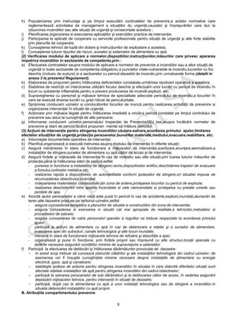 6
h) Popularizarea prin instructaje şi pe timpul executării controalelor de prevenire,a actelor normative care
reglementează activitatea de management a situaţiilor du urgenţă,cauzelor şi împrejurărilor care duc la
izbucnirea incendiilor sau alte situaţii de urgenţă şi consecinţele acestora ;
i) Planificarea,organizarea si executarea aplicaţiilor şi exerciţiilor practice de intervenţie;
j) Participarea la aplicaţii de cooperare cu serviciile profesioniste pentru situaţii de urgenţă şi alte forţe stabilite
prin planurile de cooperare;
k) Cunoaşterea tehnicii de luptă din dotare şi instrucţiunilor de exploatare a acesteia;
l) Cunoaşterea tuturor tipurilor de riscuri, surselor şi sistemelor de alimentare cu apă;
(2) Verificarea modului de aplicare a normelor,dispozitiilor,instrucţiunilor,măsurilor care privesc apararea
impotriva incendiilor in sectoarele de competenta,prin :
a) Efectuarea controalelor asupra modului de aplicare a normelor de prevenire a incendiilor sau a altor situaţii de
urgenţă in toate sectoarele de competenta,obligatoriu a punctelor vitale-vulnerabile la incendiu,lucrarilor cu foc
deschis (inclusiv de sudura) si a sectoarelor cu pericol deosebit de incendiu,prin urmatoarele forme (detalii in
anexa 3 la prezentul Regulament).
b) Elaborarea de propuneri pentru înlăturarea deficientelor constatate,urmărirea rezolvarii operative a acestora;
c) Stabilirea de restricţii ori interzicerea utilizării focului deschis şi efectuării unor lucrări cu pericol de incendiu în
locuri cu substanţe inflamabile,pentru a preveni producerea de incendii,explozii, etc;
d) Supravegherea cu personal şi mijloace tehnice de specialitate adecvate pericolului de incendiu,a locurilor în
care se execută diverse lucrări cu grad ridicat de periculozitate;
e) Sprijinirea conducerii uzinelor si conducătorilor locurilor de muncă pentru realizarea activităţii de prevenire si
organizarea intervenţiei în situaţii de urgenţă;
f) Acţionare prin mijloace legale pentru înlăturarea imediată a oricărui pericol constatat pe timpul controlului de
prevenire sau adus la cunoştinţă de alte persoane;
g) Informarea conducerii uzinelor,personalului Inspecţiei de Prevenire/ISU Iasi,asupra încălcării normelor de
prevenire şi starii de pericol,făcând propuneri menite să înlăture pericolul;
(3) Acţiuni de intervenţie pentru stingerea incendiilor,căutare-salvare,acordarea primului ajutor,limitarea
efectelor situaţiilor de urgenţă,protecţia persoanelor,bunurilor materiale,mediului,evacuare,reabilitare, etc:
a) Intocmeşte documentele operative de intervenţie;
b) Planifică,organizează si execută instruirea asupra modului de intervenţie în diferite situaţii;
c) Asigură menţinerea în stare de funcţionare a mijloacelor de intervenţie,avertizare,anunţare,semnalizare,a
instalaţiilor de stingere,surselor de alimentare cu apă,căilor de acces şi de intervenţie;
d) Asigură forţele şi mijloacele de intervenţie în caz de incendiu sau alte situaţii,prin luarea tuturor măsurilor de
protecţie,până la înlăturarea stării de pericol,astfel:
- punerea in functiune a instalatiilor de stingere,racire,dispozitivelor antifoc,deschiderea trapelor de evacuare
a fumului,cortinelor metalice,etc;
- realizarea rapida a dispozitivelor de autoventilatie conform ipotezelor de stingere,ori situatiei impuse de
recunoasterea obiectivului incendiat;
- indepartarea materialelor combustibile din zona de ardere,protejarea locurilor cu pericol de explozie;
- realizarea deschiderilor intre spatiile incendiate si cele neincendiate si protejarea cu prelate umede sau
perdele de apa.
e) Acordă ajutor persoanelor a căror viaţă este pusă în pericol în caz de accidente,explozii,inundaţii,alunecări de
teren,alte dezastre produse pe teritoriul uzinelor,astfel:
- asigura cunoasterea temeinica a planurilor de situatie a constructiilor din zona de interventie;
- asigura cunoasterea si exersarea in situatii cat mai apropiate de realitate,a tehnicilor,metodelor si
procedeelor de salvare;
- asigura cunoasterea de catre personalul operativ a regulilor ce trebuie respectate la acordarea primului
ajutor.
- participă la acţiuni de alimentare cu apă în caz de deteriorare a reţelei şi a surselor de alimentare,
evacuarea apei din subsoluri, canale tehnologice şi alte locuri inundate;
- menţine în stare de funcţionare mijloacele tehnice de refulare şi absorbţie a apei;
- organizează şi pune în funcţiune, prin forţele proprii sau împreună cu alte structuri,locaţii speciale cu
dotările necesare asigurării condiţiilor minime de supravieţuire a salariatilor.
f) Participă la efectuarea de deblocări şi înlăturarea dărâmăturilor provocate de dezastre:
- în acest scop trebuie să cunoască planurile clădirilor şi ale instalaţiilor tehnologice din cadrul uzinelor; de
asemenea vor fi însuşite cunoştinţele minime necesare despre instalaţiile de alimentare cu energie
electrică, gaze, apă şi canalizare;
- stabileşte ipoteze de acţiune pentru stingerea incendiilor în situaţia în care datorită diferitelor situaţii sunt
afectate reţelele instalaţiilor de apă pentru stingerea incendiilor din cadrul obiectivelor;
- participă la salvarea persoanelor de sub dărâmături şi la deblocarea căilor de acces, în vederea asigurării
deplasării mijloacelor tehnice, pentru intervenţii în situaţii de dezastre;
- participă, după caz la alimentarea cu apă a unor instalaţii tehnologice sau de stingere a incendiilor,în
situaţia deteriorării instalaţiilor cu apă proprii.
B. Atribuţiile compartimentului prevenire
 