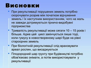 ВисновкиВисновки
 При рекультивації порушених земель потрібноПри рекультивації порушених земель потрібно
скорочувати розрив між початком відчуженняскорочувати розрив між початком відчуження
земель і їх наступним використанням, чого на жальземель і їх наступним використанням, чого на жаль
не завжди дотримуються гірничо-видобувніне завжди дотримуються гірничо-видобувні
підприємствапідприємства
 Тривалість рекультивації може сягати 10 – 15 років іТривалість рекультивації може сягати 10 – 15 років і
більше. Адже цей цикл закінчується лише тоді,більше. Адже цей цикл закінчується лише тоді,
коли гумусу в новоствореному шарі буде на рівніколи гумусу в новоствореному шарі буде на рівні
староорних земельстароорних земель
 При біологічній рекультивації слід враховуватиПри біологічній рекультивації слід враховувати
ареал рослин, що висаджуютьсяареал рослин, що висаджуються
 Плодородний шар грунту при будівництві потрібноПлодородний шар грунту при будівництві потрібно
обов'язково знімати, а потім використовувати уобов'язково знімати, а потім використовувати у
рекультиваціїрекультивації
 