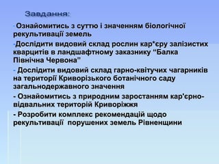- Ознайомитись з суттю і значенням біологічноїОзнайомитись з суттю і значенням біологічної
рекультивації земельрекультивації земель
-Дослідити видовий склад рослин кар*єру залізистихДослідити видовий склад рослин кар*єру залізистих
кварцитів в ландшафтному заказнику “Балкакварцитів в ландшафтному заказнику “Балка
Північна Червона”Північна Червона”
- Дослідити видовий склад гарно-квітучих чагарниківДослідити видовий склад гарно-квітучих чагарників
на території Криворізького ботанічного садуна території Криворізького ботанічного саду
загальнодержавного значеннязагальнодержавного значення
- Ознайомитись з- Ознайомитись з природним заростанням кар'єрно-природним заростанням кар'єрно-
відвальних територій Криворіжжявідвальних територій Криворіжжя
- Розробити комплекс рекомендацій щодо- Розробити комплекс рекомендацій щодо
рекультивації порушених земель Рівненщинирекультивації порушених земель Рівненщини
 