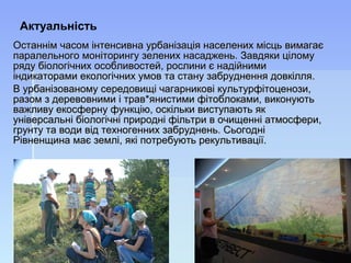 Останнім часом інтенсивна урбанізація населених місць вимагаєОстаннім часом інтенсивна урбанізація населених місць вимагає
паралельного моніторингу зелених насаджень. Завдяки ціломупаралельного моніторингу зелених насаджень. Завдяки цілому
ряду біологічних особливостей, рослини є надійнимиряду біологічних особливостей, рослини є надійними
індикаторами екологічних умов та стану забруднення довкілля.індикаторами екологічних умов та стану забруднення довкілля.
В урбанізованому середовищі чагарникові культурфітоценози,В урбанізованому середовищі чагарникові культурфітоценози,
разом з деревовними і трав*янистими фітоблоками, виконуютьразом з деревовними і трав*янистими фітоблоками, виконують
важливу екосферну функцію, оскільки виступають якважливу екосферну функцію, оскільки виступають як
універсальні біологічні природні фільтри в очищенні атмосфери,універсальні біологічні природні фільтри в очищенні атмосфери,
грунту та води від техногенних забруднень. Сьогоднігрунту та води від техногенних забруднень. Сьогодні
Рівненщина має землі, які потребують рекультивації.Рівненщина має землі, які потребують рекультивації.
Актуальність
 