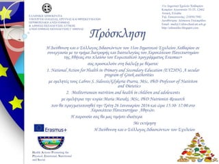 Πρόσκληση
Η Διεύθυνση και ο Σύλλογος Διδασκόντων του 11ου Δημοτικού Σχολείου Χαϊδαρίου σε
συνεργασία με το τμήμα Διατροφής και Διαιτολογίας του Χαροκόπειου Πανεπιστημίου
της Αθήνας στο πλαίσιο του Ευρωπαϊκού προγράμματος Erasmus+
σας προσκαλούν στη διάλεξη με θέματα:
1. National Action for Health in Primary and Secondary Education (EYZHN). A secular
program of Greek authorities
με ομιλητές τους Labros S. Sidossis/Glykeria Psarra, MSc, PhD Professor of Nutititon
and Dietetics
2. Mediterranean nutrition and health in children and adolescents
με ομιλήτρια την κυρία Maria Maraki, MSc, PhD Nutrionist-Research
που θα πραγματοποιηθεί την Τρίτη 26 Ιανουαρίου 2016 και ώρα 15:30- 17:00 στο
Χαροκόπειο Πανεπιστήμιο Αθηνών.
Η παρουσία σας θα μας τιμήσει ιδιαίτερα
Με εκτίμηση
Η Διεύθυνση και ο Σύλλογος Διδασκόντων του Σχολείου
ΕΛΛΗΝΙΚΗ ΔΗΜΟΚΡΑΤΙΑ
ΥΠΟΥΡΓΕΙΟ ΠΑΙΔΕΙΑΣ, ΕΡΕΥΝΑΣ ΚΑΙ ΘΡΗΣΚΕΥΜΑΤΩΝ
ΠΕΡΙΦΕΡΕΙΑΚΗ Δ/ΝΣΗ Π/ΘΜΙΑΣ
& Δ/ΘΜΙΑΣ ΕΚΠΑΙΔΕΥΣΗΣ ΑΤΤΙΚΗΣ
Δ/ΝΣΗ Π/ΘΜΙΑΣ ΕΚΠΑΙΔΕΥΣΗΣ Γ΄ΑΘΗΝΑΣ
11ο Δημοτικό Σχολείο Χαϊδαρίου
Κυπρίων Αγωνιστών 33-35, 12462
Αττική, Ελλάδα
Τηλ. Επικοινωνίας: 2105817941
Διευθύντρια: Δέσποινα Τσιλπιρίδου
Email: mail@11dim-chaid.att.sch.gr
http://edimotiko.blogspot.com
Health Actions Promoting the
Physical, Emotional, Nutritional
and Social
 