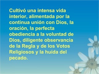 Cultivó una intensa vida
interior, alimentada por la
continua unión con Dios, la
oración, la perfecta
obediencia a la voluntad de
Dios, diligente observancia
de la Regla y de los Votos
Religiosos y la huída del
pecado.
 