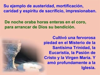 Su ejemplo de austeridad, mortificación,
caridad y espíritu de sacrificio, impresionaban.
De noche oraba horas enteras en el coro,
para arrancar de Dios su bendición.
Cultivó una fervorosa
piedad en el Misterio de la
Santísima Trinidad, la
Eucaristía, la Pasión de
Cristo y la Virgen María. Y
amó profundamente a la
Iglesia.
 