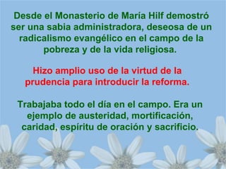 Desde el Monasterio de María Hilf demostró
ser una sabia administradora, deseosa de un
radicalismo evangélico en el campo de la
pobreza y de la vida religiosa.
Hizo amplio uso de la virtud de la
prudencia para introducir la reforma.
Trabajaba todo el día en el campo. Era un
ejemplo de austeridad, mortificación,
caridad, espíritu de oración y sacrificio.
 